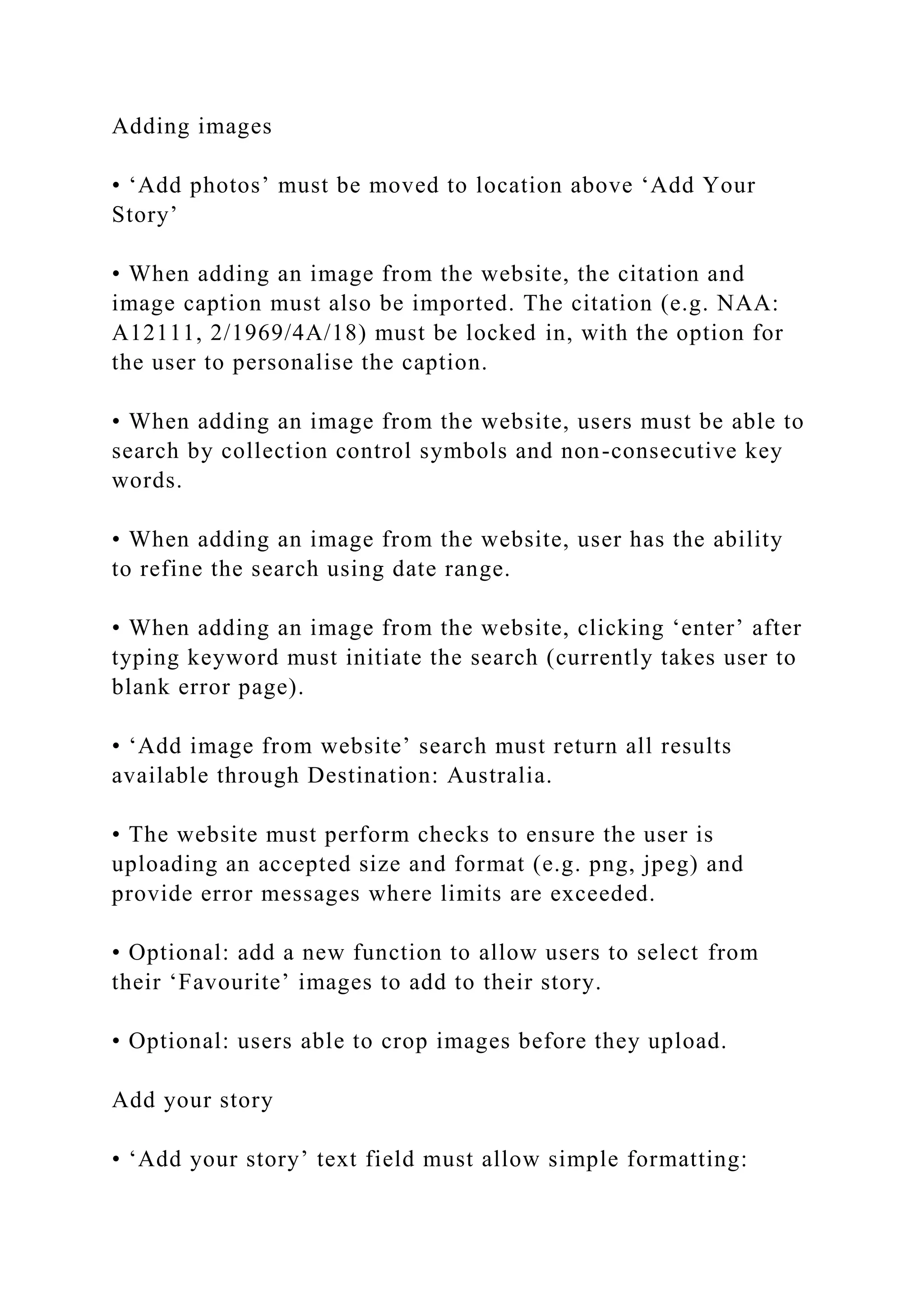 Adding images
• ‘Add photos’ must be moved to location above ‘Add Your
Story’
• When adding an image from the website, the citation and
image caption must also be imported. The citation (e.g. NAA:
A12111, 2/1969/4A/18) must be locked in, with the option for
the user to personalise the caption.
• When adding an image from the website, users must be able to
search by collection control symbols and non-consecutive key
words.
• When adding an image from the website, user has the ability
to refine the search using date range.
• When adding an image from the website, clicking ‘enter’ after
typing keyword must initiate the search (currently takes user to
blank error page).
• ‘Add image from website’ search must return all results
available through Destination: Australia.
• The website must perform checks to ensure the user is
uploading an accepted size and format (e.g. png, jpeg) and
provide error messages where limits are exceeded.
• Optional: add a new function to allow users to select from
their ‘Favourite’ images to add to their story.
• Optional: users able to crop images before they upload.
Add your story
• ‘Add your story’ text field must allow simple formatting:
 