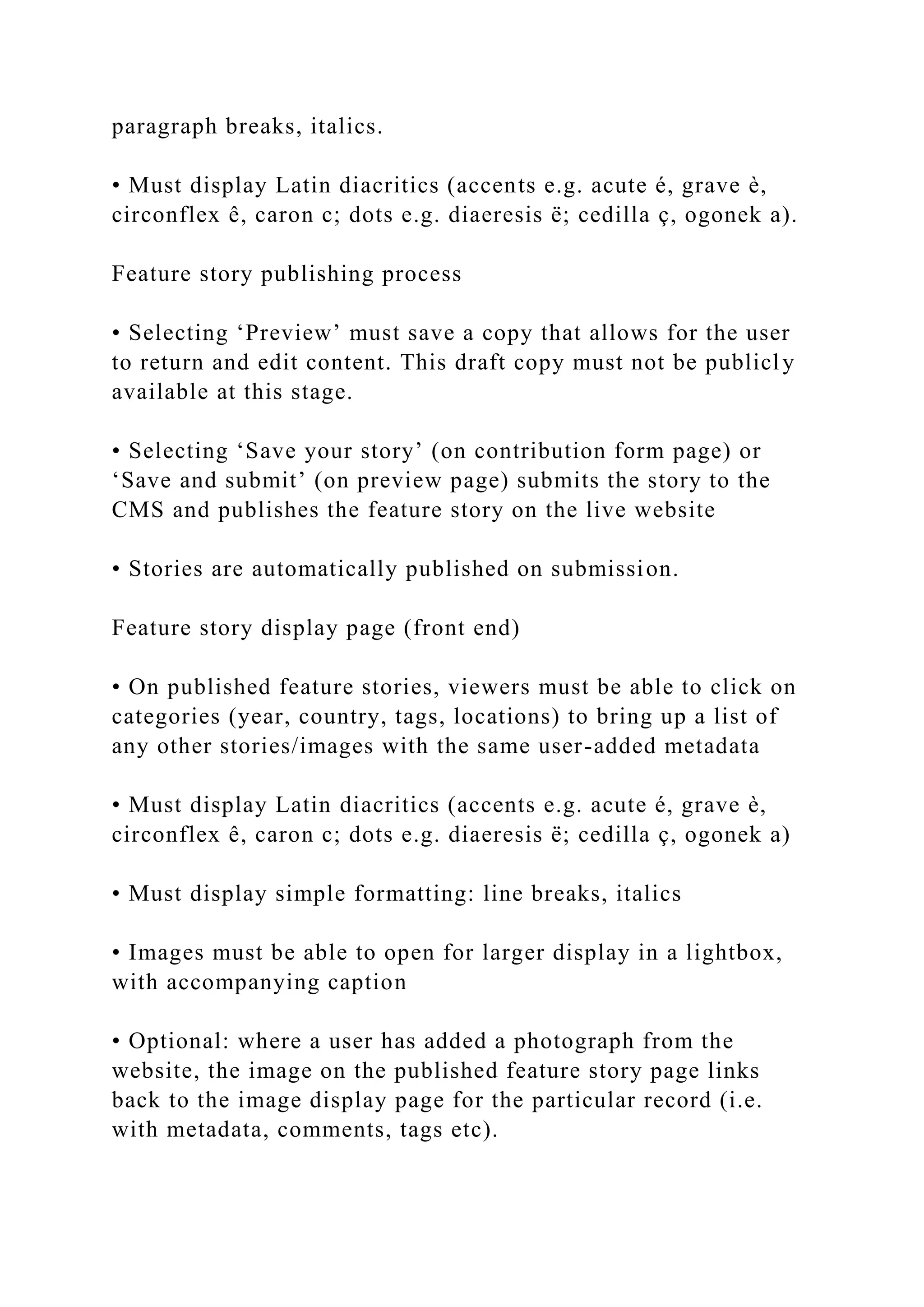paragraph breaks, italics.
• Must display Latin diacritics (accents e.g. acute é, grave è,
circonflex ê, caron c; dots e.g. diaeresis ë; cedilla ç, ogonek a).
Feature story publishing process
• Selecting ‘Preview’ must save a copy that allows for the user
to return and edit content. This draft copy must not be publicly
available at this stage.
• Selecting ‘Save your story’ (on contribution form page) or
‘Save and submit’ (on preview page) submits the story to the
CMS and publishes the feature story on the live website
• Stories are automatically published on submission.
Feature story display page (front end)
• On published feature stories, viewers must be able to click on
categories (year, country, tags, locations) to bring up a list of
any other stories/images with the same user-added metadata
• Must display Latin diacritics (accents e.g. acute é, grave è,
circonflex ê, caron c; dots e.g. diaeresis ë; cedilla ç, ogonek a)
• Must display simple formatting: line breaks, italics
• Images must be able to open for larger display in a lightbox,
with accompanying caption
• Optional: where a user has added a photograph from the
website, the image on the published feature story page links
back to the image display page for the particular record (i.e.
with metadata, comments, tags etc).
 
