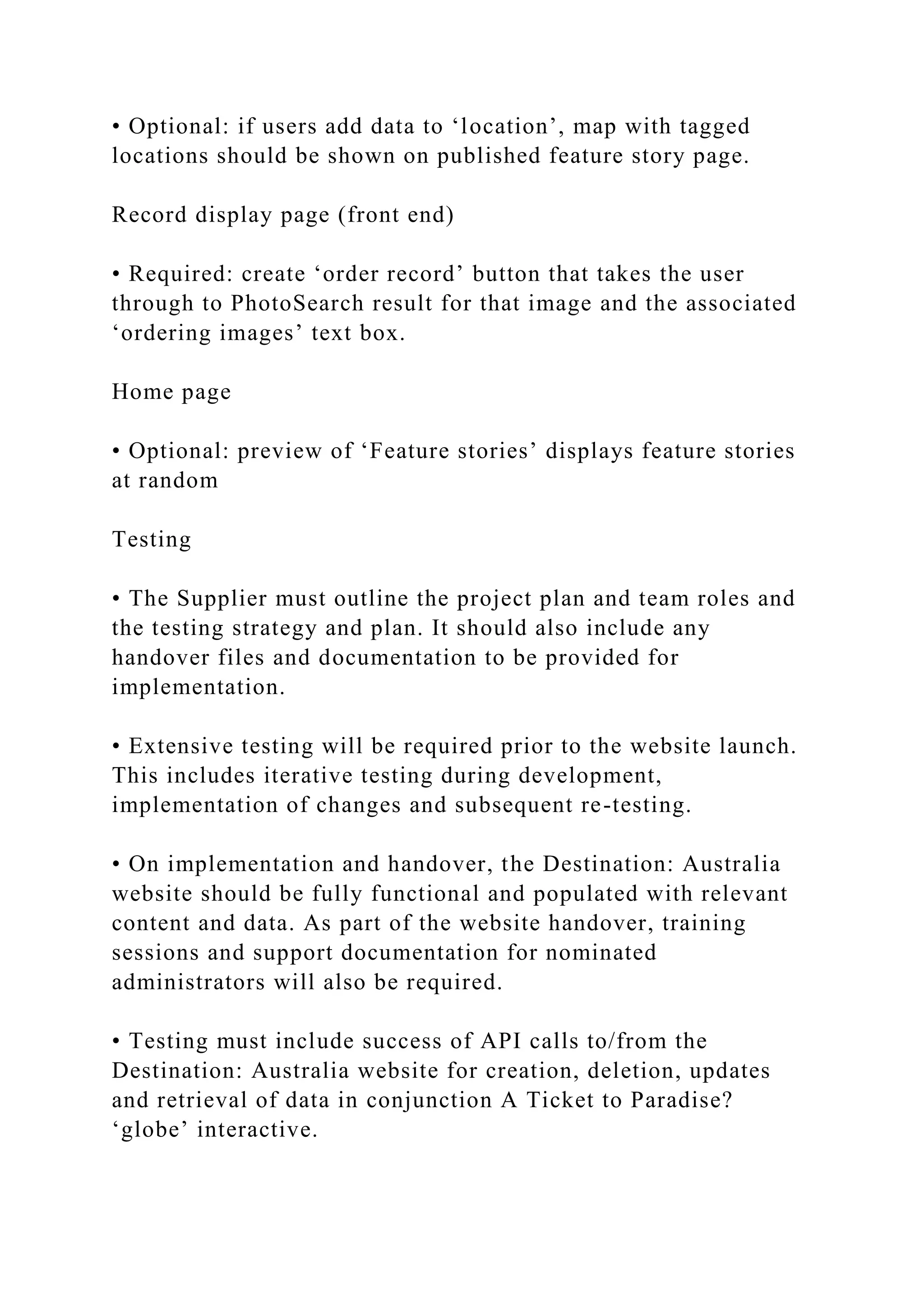 • Optional: if users add data to ‘location’, map with tagged
locations should be shown on published feature story page.
Record display page (front end)
• Required: create ‘order record’ button that takes the user
through to PhotoSearch result for that image and the associated
‘ordering images’ text box.
Home page
• Optional: preview of ‘Feature stories’ displays feature stories
at random
Testing
• The Supplier must outline the project plan and team roles and
the testing strategy and plan. It should also include any
handover files and documentation to be provided for
implementation.
• Extensive testing will be required prior to the website launch.
This includes iterative testing during development,
implementation of changes and subsequent re-testing.
• On implementation and handover, the Destination: Australia
website should be fully functional and populated with relevant
content and data. As part of the website handover, training
sessions and support documentation for nominated
administrators will also be required.
• Testing must include success of API calls to/from the
Destination: Australia website for creation, deletion, updates
and retrieval of data in conjunction A Ticket to Paradise?
‘globe’ interactive.
 