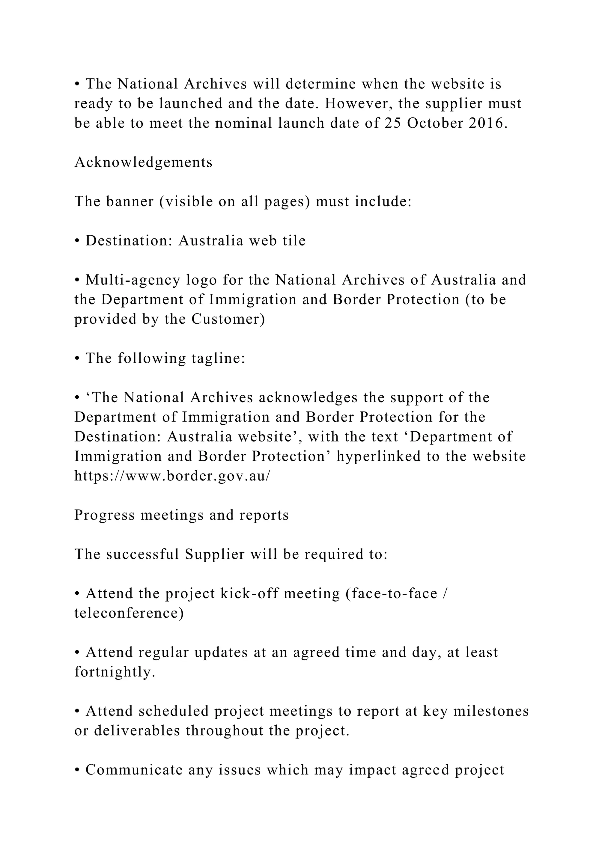 • The National Archives will determine when the website is
ready to be launched and the date. However, the supplier must
be able to meet the nominal launch date of 25 October 2016.
Acknowledgements
The banner (visible on all pages) must include:
• Destination: Australia web tile
• Multi-agency logo for the National Archives of Australia and
the Department of Immigration and Border Protection (to be
provided by the Customer)
• The following tagline:
• ‘The National Archives acknowledges the support of the
Department of Immigration and Border Protection for the
Destination: Australia website’, with the text ‘Department of
Immigration and Border Protection’ hyperlinked to the website
https://www.border.gov.au/
Progress meetings and reports
The successful Supplier will be required to:
• Attend the project kick-off meeting (face-to-face /
teleconference)
• Attend regular updates at an agreed time and day, at least
fortnightly.
• Attend scheduled project meetings to report at key milestones
or deliverables throughout the project.
• Communicate any issues which may impact agreed project
 