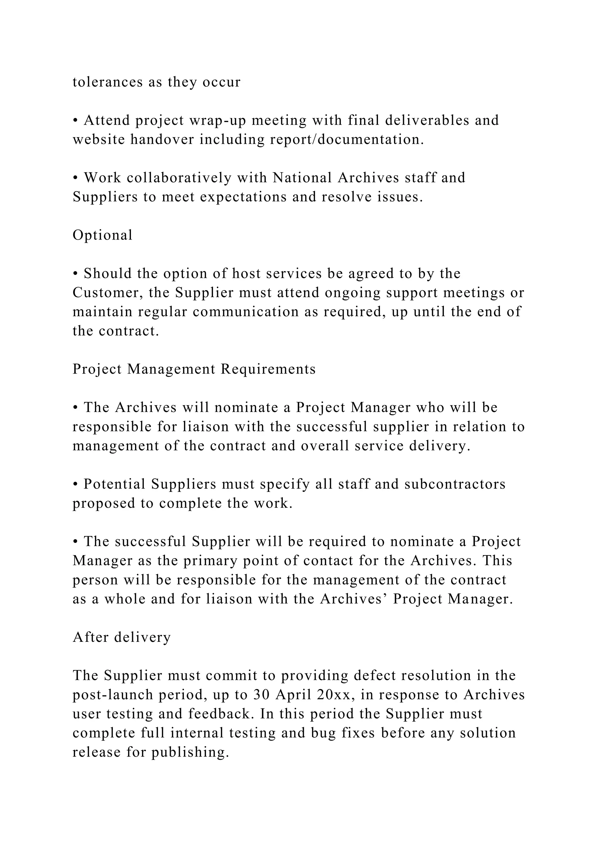 tolerances as they occur
• Attend project wrap-up meeting with final deliverables and
website handover including report/documentation.
• Work collaboratively with National Archives staff and
Suppliers to meet expectations and resolve issues.
Optional
• Should the option of host services be agreed to by the
Customer, the Supplier must attend ongoing support meetings or
maintain regular communication as required, up until the end of
the contract.
Project Management Requirements
• The Archives will nominate a Project Manager who will be
responsible for liaison with the successful supplier in relation to
management of the contract and overall service delivery.
• Potential Suppliers must specify all staff and subcontractors
proposed to complete the work.
• The successful Supplier will be required to nominate a Project
Manager as the primary point of contact for the Archives. This
person will be responsible for the management of the contract
as a whole and for liaison with the Archives’ Project Manager.
After delivery
The Supplier must commit to providing defect resolution in the
post-launch period, up to 30 April 20xx, in response to Archives
user testing and feedback. In this period the Supplier must
complete full internal testing and bug fixes before any solution
release for publishing.
 