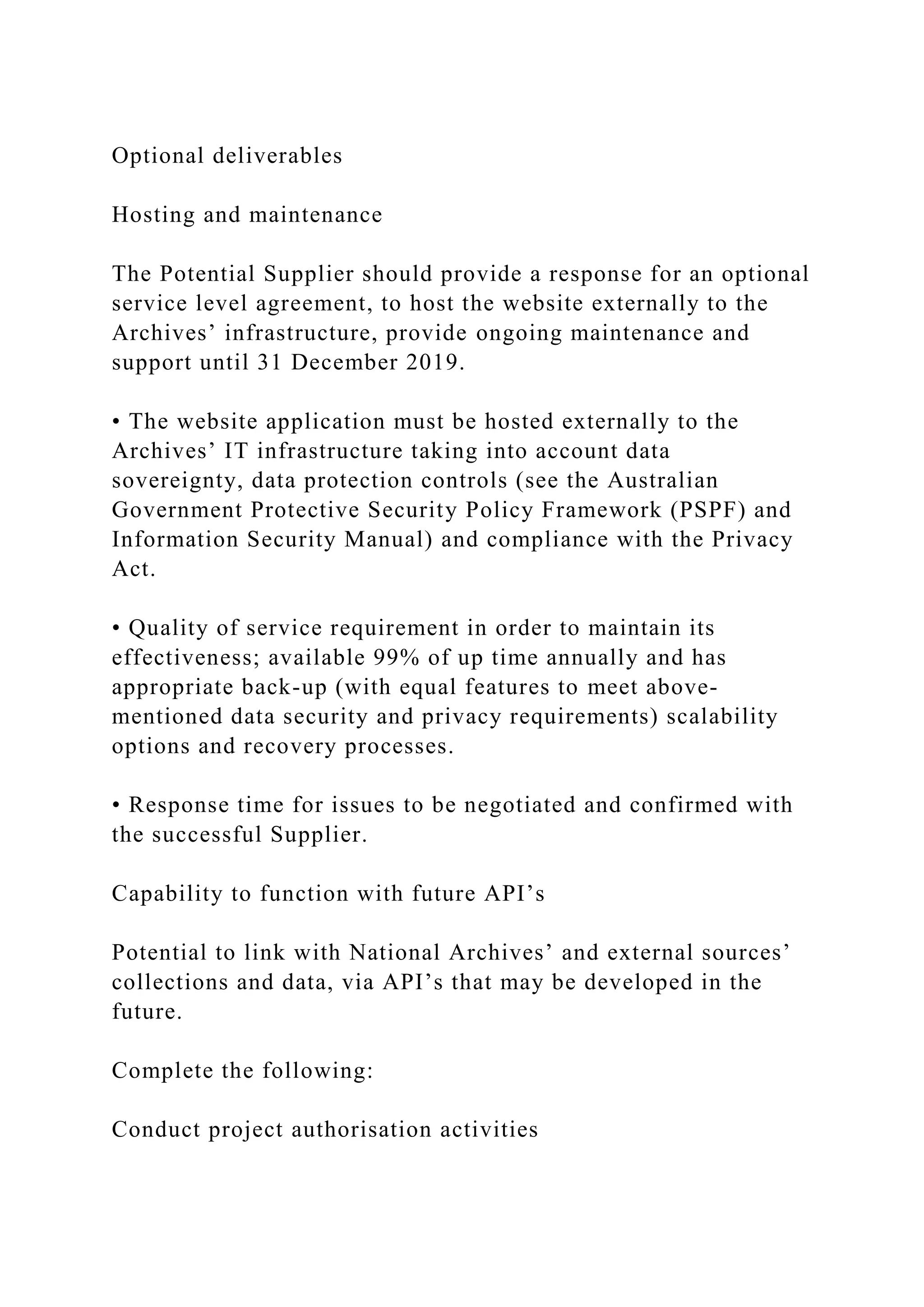 Optional deliverables
Hosting and maintenance
The Potential Supplier should provide a response for an optional
service level agreement, to host the website externally to the
Archives’ infrastructure, provide ongoing maintenance and
support until 31 December 2019.
• The website application must be hosted externally to the
Archives’ IT infrastructure taking into account data
sovereignty, data protection controls (see the Australian
Government Protective Security Policy Framework (PSPF) and
Information Security Manual) and compliance with the Privacy
Act.
• Quality of service requirement in order to maintain its
effectiveness; available 99% of up time annually and has
appropriate back-up (with equal features to meet above-
mentioned data security and privacy requirements) scalability
options and recovery processes.
• Response time for issues to be negotiated and confirmed with
the successful Supplier.
Capability to function with future API’s
Potential to link with National Archives’ and external sources’
collections and data, via API’s that may be developed in the
future.
Complete the following:
Conduct project authorisation activities
 
