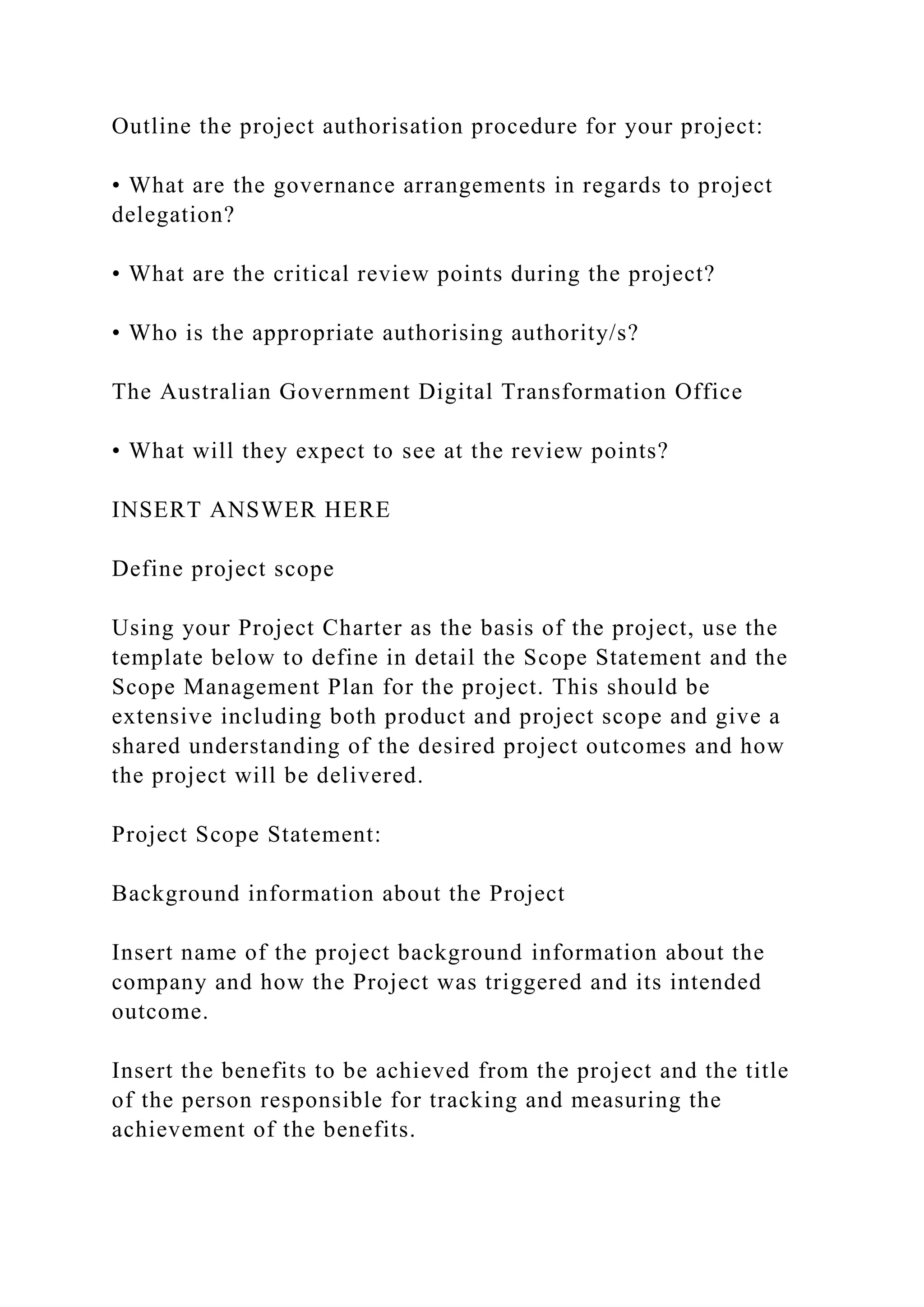 Outline the project authorisation procedure for your project:
• What are the governance arrangements in regards to project
delegation?
• What are the critical review points during the project?
• Who is the appropriate authorising authority/s?
The Australian Government Digital Transformation Office
• What will they expect to see at the review points?
INSERT ANSWER HERE
Define project scope
Using your Project Charter as the basis of the project, use the
template below to define in detail the Scope Statement and the
Scope Management Plan for the project. This should be
extensive including both product and project scope and give a
shared understanding of the desired project outcomes and how
the project will be delivered.
Project Scope Statement:
Background information about the Project
Insert name of the project background information about the
company and how the Project was triggered and its intended
outcome.
Insert the benefits to be achieved from the project and the title
of the person responsible for tracking and measuring the
achievement of the benefits.
 