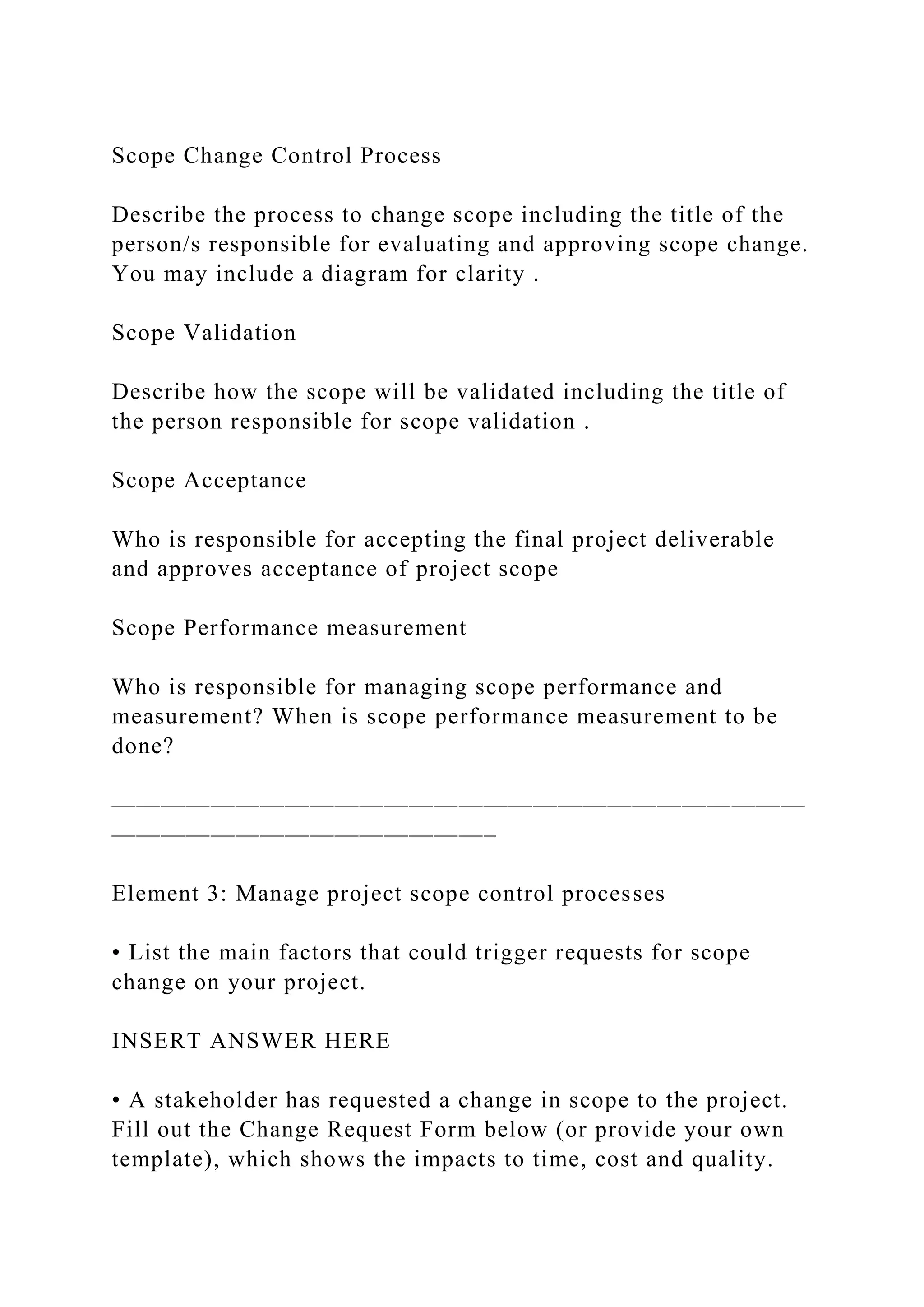 Scope Change Control Process
Describe the process to change scope including the title of the
person/s responsible for evaluating and approving scope change.
You may include a diagram for clarity .
Scope Validation
Describe how the scope will be validated including the title of
the person responsible for scope validation .
Scope Acceptance
Who is responsible for accepting the final project deliverable
and approves acceptance of project scope
Scope Performance measurement
Who is responsible for managing scope performance and
measurement? When is scope performance measurement to be
done?
————————————————————————————
———————————————–
Element 3: Manage project scope control processes
• List the main factors that could trigger requests for scope
change on your project.
INSERT ANSWER HERE
• A stakeholder has requested a change in scope to the project.
Fill out the Change Request Form below (or provide your own
template), which shows the impacts to time, cost and quality.
 