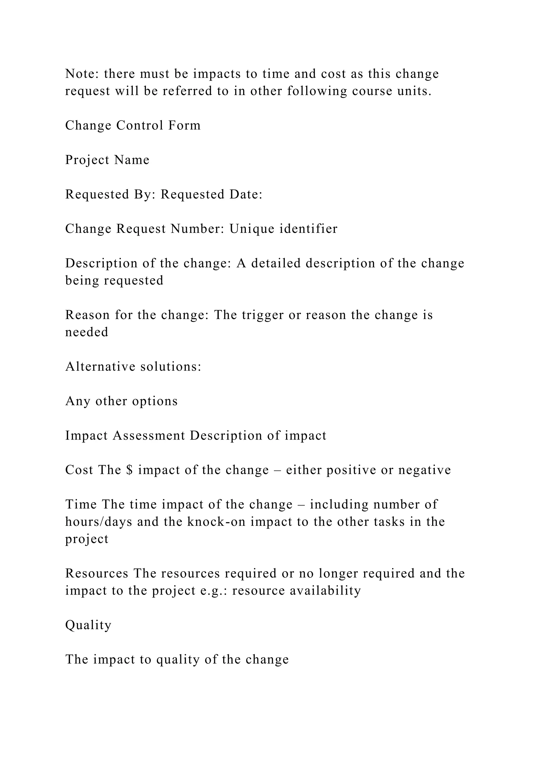Note: there must be impacts to time and cost as this change
request will be referred to in other following course units.
Change Control Form
Project Name
Requested By: Requested Date:
Change Request Number: Unique identifier
Description of the change: A detailed description of the change
being requested
Reason for the change: The trigger or reason the change is
needed
Alternative solutions:
Any other options
Impact Assessment Description of impact
Cost The $ impact of the change – either positive or negative
Time The time impact of the change – including number of
hours/days and the knock-on impact to the other tasks in the
project
Resources The resources required or no longer required and the
impact to the project e.g.: resource availability
Quality
The impact to quality of the change
 