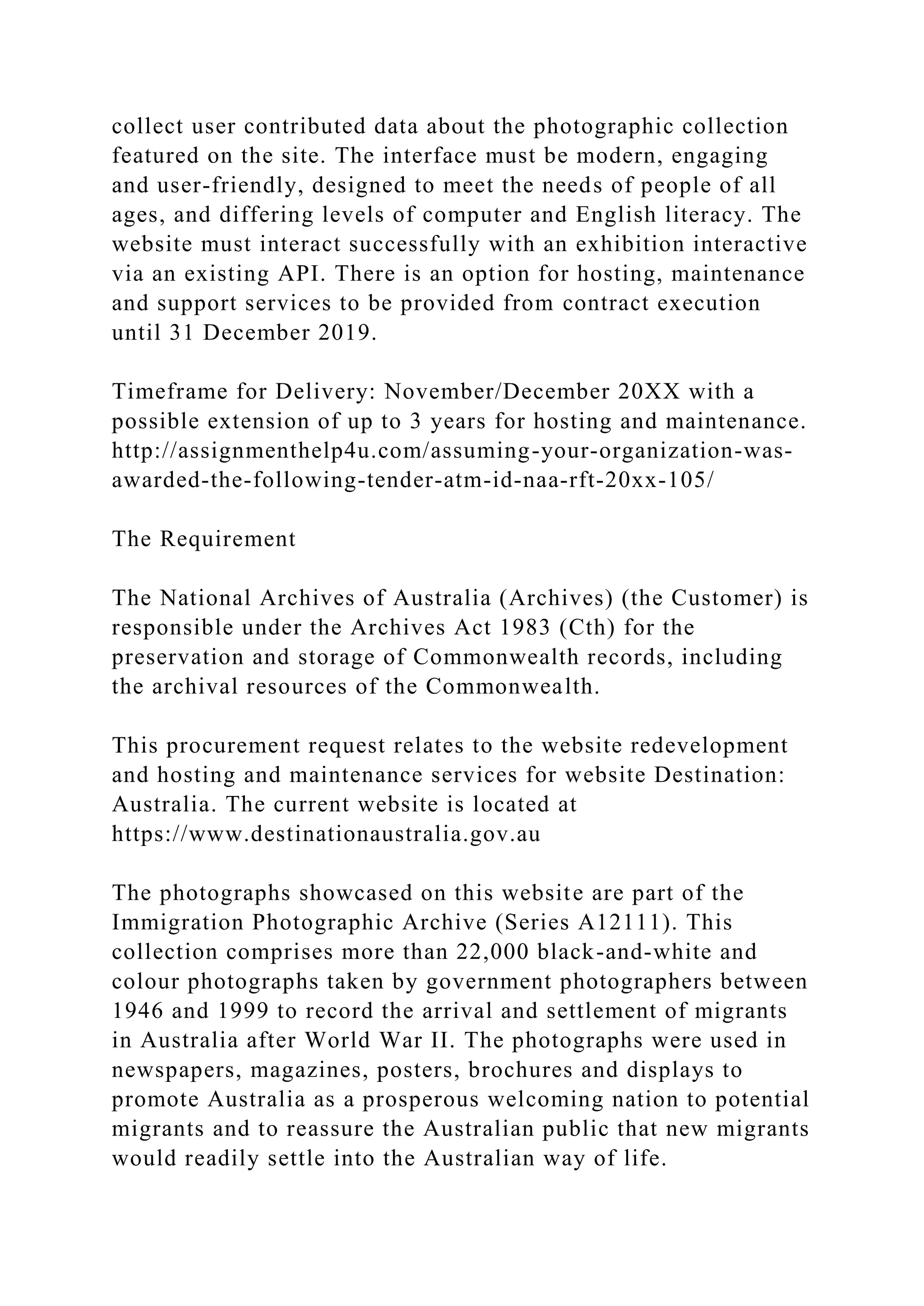 collect user contributed data about the photographic collection
featured on the site. The interface must be modern, engaging
and user-friendly, designed to meet the needs of people of all
ages, and differing levels of computer and English literacy. The
website must interact successfully with an exhibition interactive
via an existing API. There is an option for hosting, maintenance
and support services to be provided from contract execution
until 31 December 2019.
Timeframe for Delivery: November/December 20XX with a
possible extension of up to 3 years for hosting and maintenance.
http://assignmenthelp4u.com/assuming-your-organization-was-
awarded-the-following-tender-atm-id-naa-rft-20xx-105/
The Requirement
The National Archives of Australia (Archives) (the Customer) is
responsible under the Archives Act 1983 (Cth) for the
preservation and storage of Commonwealth records, including
the archival resources of the Commonwealth.
This procurement request relates to the website redevelopment
and hosting and maintenance services for website Destination:
Australia. The current website is located at
https://www.destinationaustralia.gov.au
The photographs showcased on this website are part of the
Immigration Photographic Archive (Series A12111). This
collection comprises more than 22,000 black-and-white and
colour photographs taken by government photographers between
1946 and 1999 to record the arrival and settlement of migrants
in Australia after World War II. The photographs were used in
newspapers, magazines, posters, brochures and displays to
promote Australia as a prosperous welcoming nation to potential
migrants and to reassure the Australian public that new migrants
would readily settle into the Australian way of life.
 