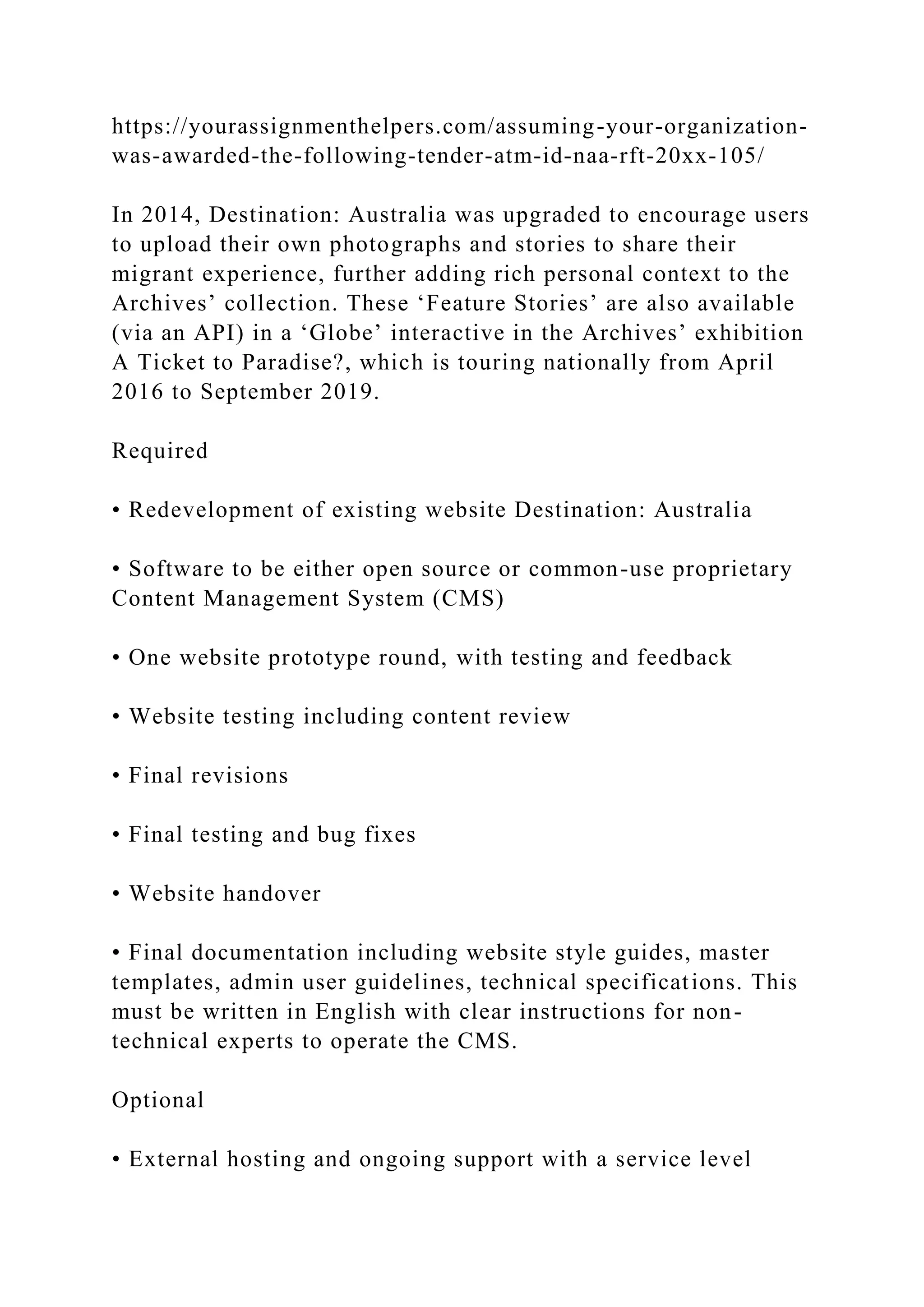 https://yourassignmenthelpers.com/assuming-your-organization-
was-awarded-the-following-tender-atm-id-naa-rft-20xx-105/
In 2014, Destination: Australia was upgraded to encourage users
to upload their own photographs and stories to share their
migrant experience, further adding rich personal context to the
Archives’ collection. These ‘Feature Stories’ are also available
(via an API) in a ‘Globe’ interactive in the Archives’ exhibition
A Ticket to Paradise?, which is touring nationally from April
2016 to September 2019.
Required
• Redevelopment of existing website Destination: Australia
• Software to be either open source or common-use proprietary
Content Management System (CMS)
• One website prototype round, with testing and feedback
• Website testing including content review
• Final revisions
• Final testing and bug fixes
• Website handover
• Final documentation including website style guides, master
templates, admin user guidelines, technical specifications. This
must be written in English with clear instructions for non-
technical experts to operate the CMS.
Optional
• External hosting and ongoing support with a service level
 