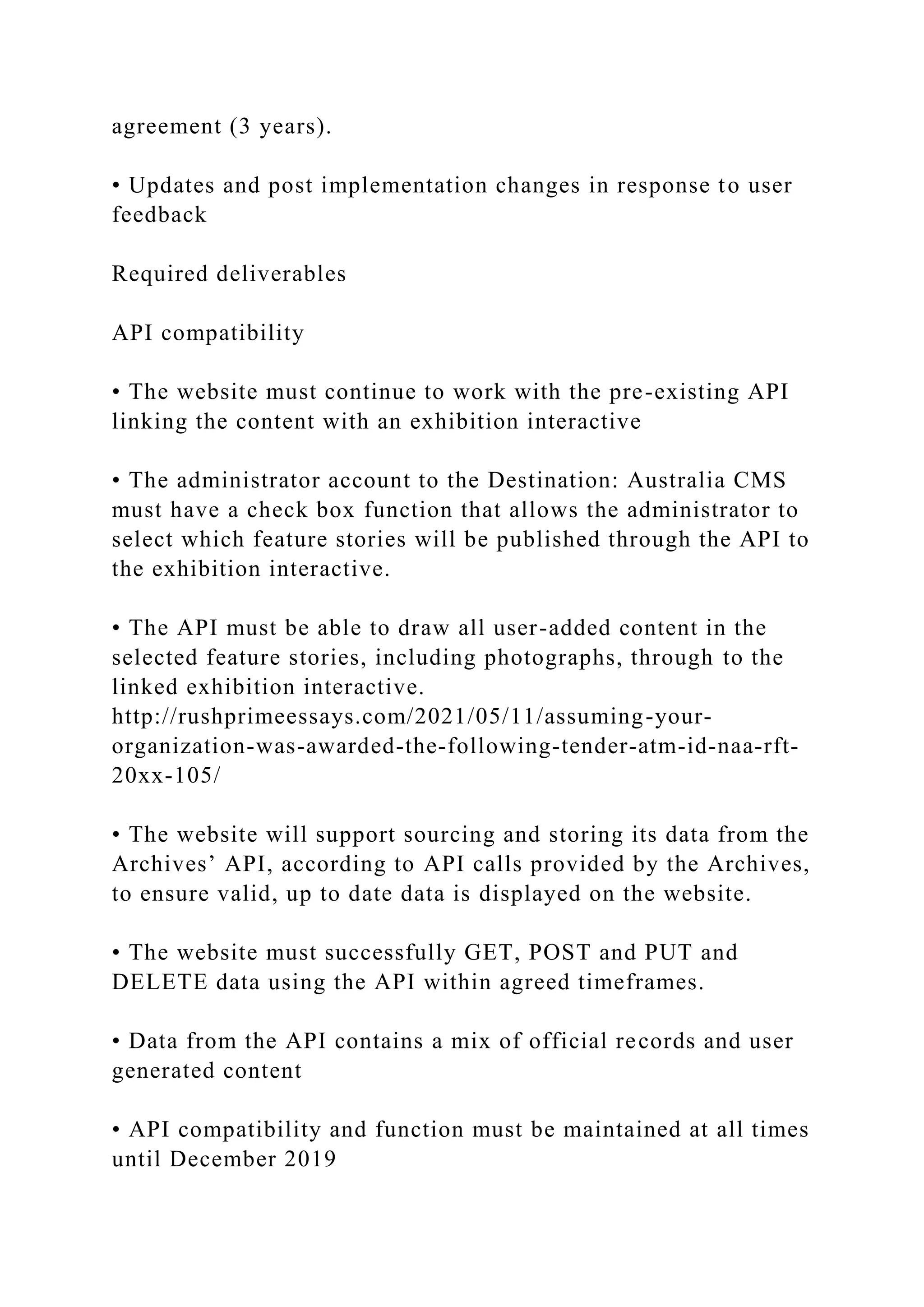agreement (3 years).
• Updates and post implementation changes in response to user
feedback
Required deliverables
API compatibility
• The website must continue to work with the pre-existing API
linking the content with an exhibition interactive
• The administrator account to the Destination: Australia CMS
must have a check box function that allows the administrator to
select which feature stories will be published through the API to
the exhibition interactive.
• The API must be able to draw all user-added content in the
selected feature stories, including photographs, through to the
linked exhibition interactive.
http://rushprimeessays.com/2021/05/11/assuming-your-
organization-was-awarded-the-following-tender-atm-id-naa-rft-
20xx-105/
• The website will support sourcing and storing its data from the
Archives’ API, according to API calls provided by the Archives,
to ensure valid, up to date data is displayed on the website.
• The website must successfully GET, POST and PUT and
DELETE data using the API within agreed timeframes.
• Data from the API contains a mix of official records and user
generated content
• API compatibility and function must be maintained at all times
until December 2019
 