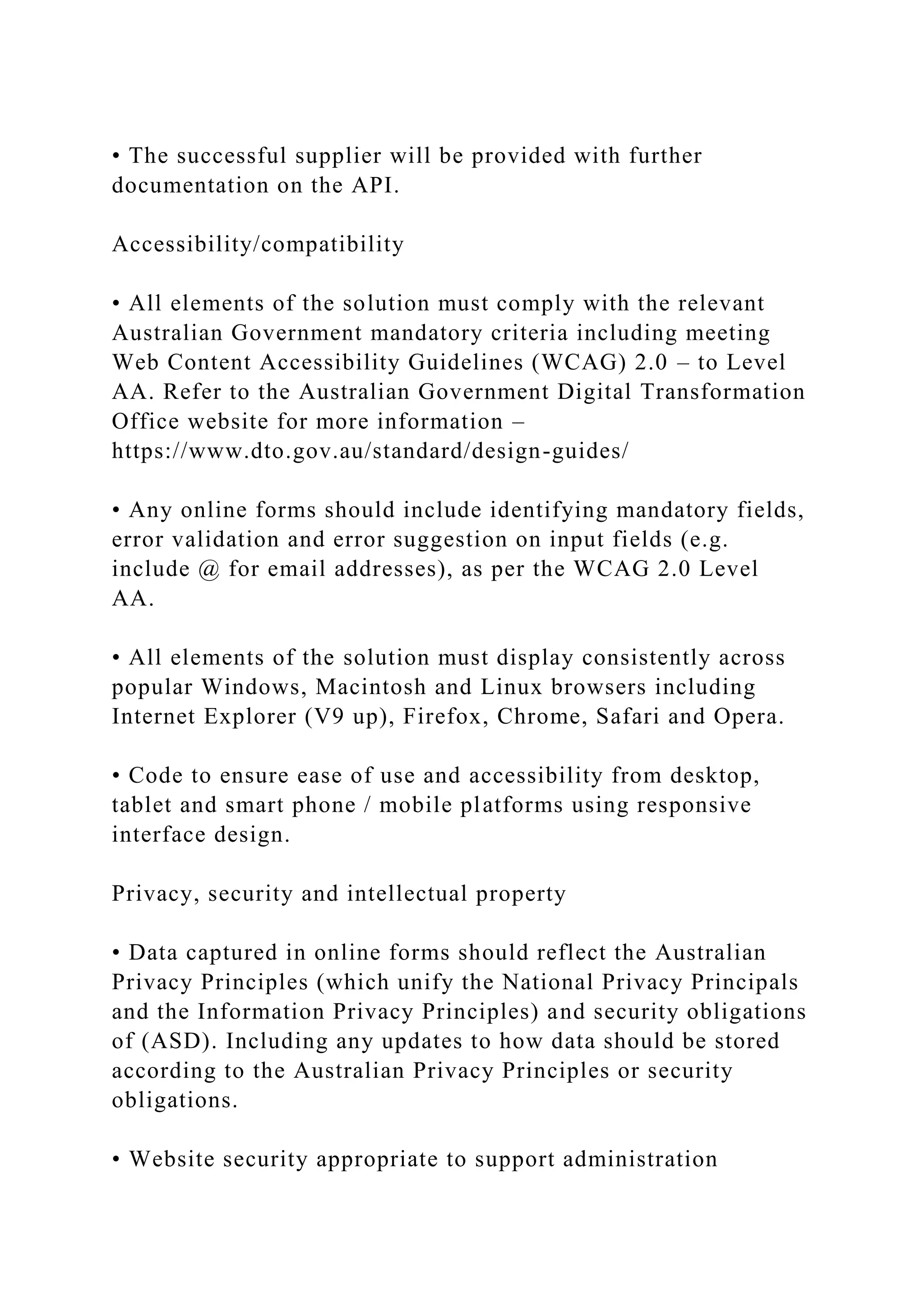 • The successful supplier will be provided with further
documentation on the API.
Accessibility/compatibility
• All elements of the solution must comply with the relevant
Australian Government mandatory criteria including meeting
Web Content Accessibility Guidelines (WCAG) 2.0 – to Level
AA. Refer to the Australian Government Digital Transformation
Office website for more information –
https://www.dto.gov.au/standard/design-guides/
• Any online forms should include identifying mandatory fields,
error validation and error suggestion on input fields (e.g.
include @ for email addresses), as per the WCAG 2.0 Level
AA.
• All elements of the solution must display consistently across
popular Windows, Macintosh and Linux browsers including
Internet Explorer (V9 up), Firefox, Chrome, Safari and Opera.
• Code to ensure ease of use and accessibility from desktop,
tablet and smart phone / mobile platforms using responsive
interface design.
Privacy, security and intellectual property
• Data captured in online forms should reflect the Australian
Privacy Principles (which unify the National Privacy Principals
and the Information Privacy Principles) and security obligations
of (ASD). Including any updates to how data should be stored
according to the Australian Privacy Principles or security
obligations.
• Website security appropriate to support administration
 