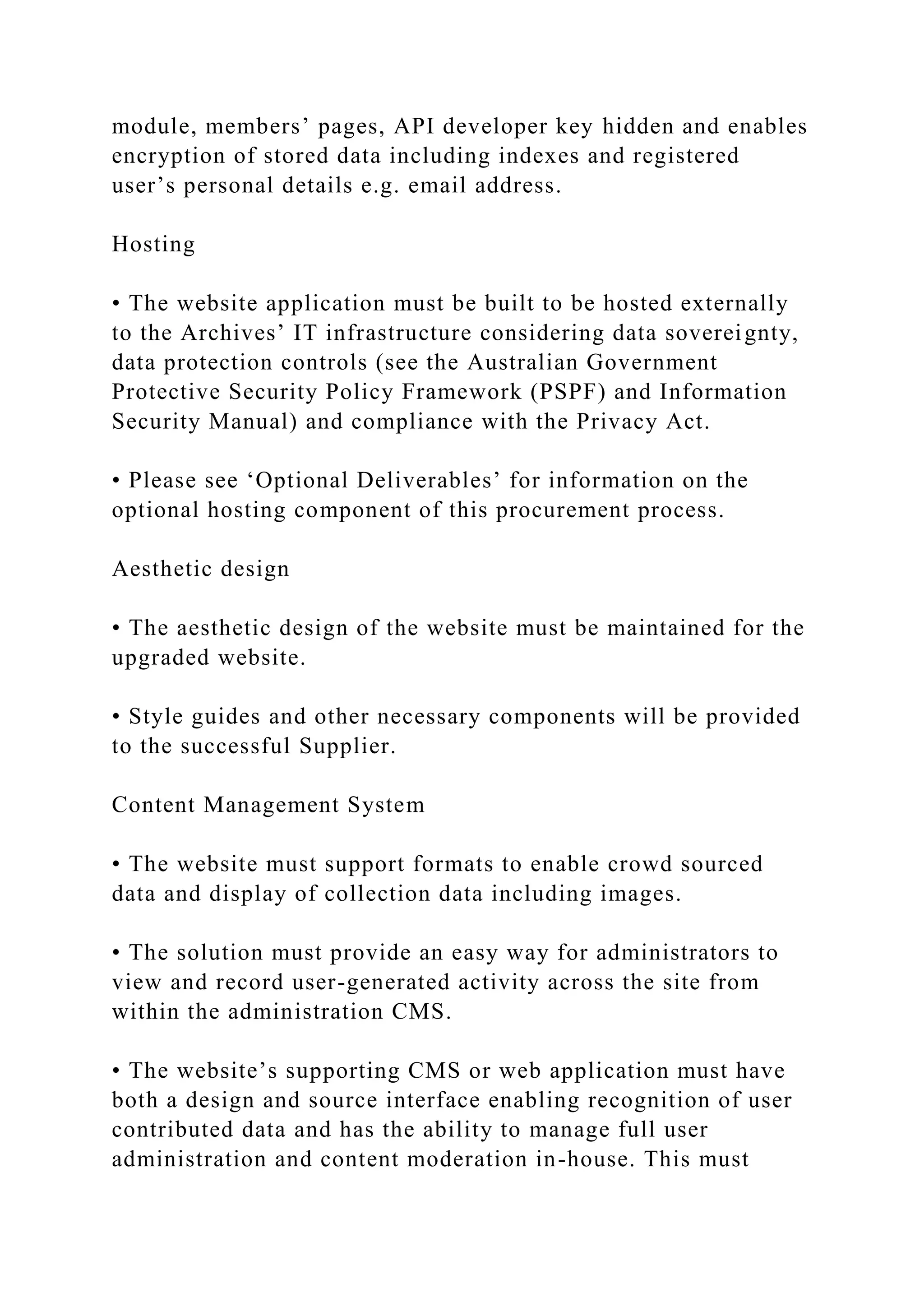 module, members’ pages, API developer key hidden and enables
encryption of stored data including indexes and registered
user’s personal details e.g. email address.
Hosting
• The website application must be built to be hosted externally
to the Archives’ IT infrastructure considering data sovereignty,
data protection controls (see the Australian Government
Protective Security Policy Framework (PSPF) and Information
Security Manual) and compliance with the Privacy Act.
• Please see ‘Optional Deliverables’ for information on the
optional hosting component of this procurement process.
Aesthetic design
• The aesthetic design of the website must be maintained for the
upgraded website.
• Style guides and other necessary components will be provided
to the successful Supplier.
Content Management System
• The website must support formats to enable crowd sourced
data and display of collection data including images.
• The solution must provide an easy way for administrators to
view and record user-generated activity across the site from
within the administration CMS.
• The website’s supporting CMS or web application must have
both a design and source interface enabling recognition of user
contributed data and has the ability to manage full user
administration and content moderation in-house. This must
 