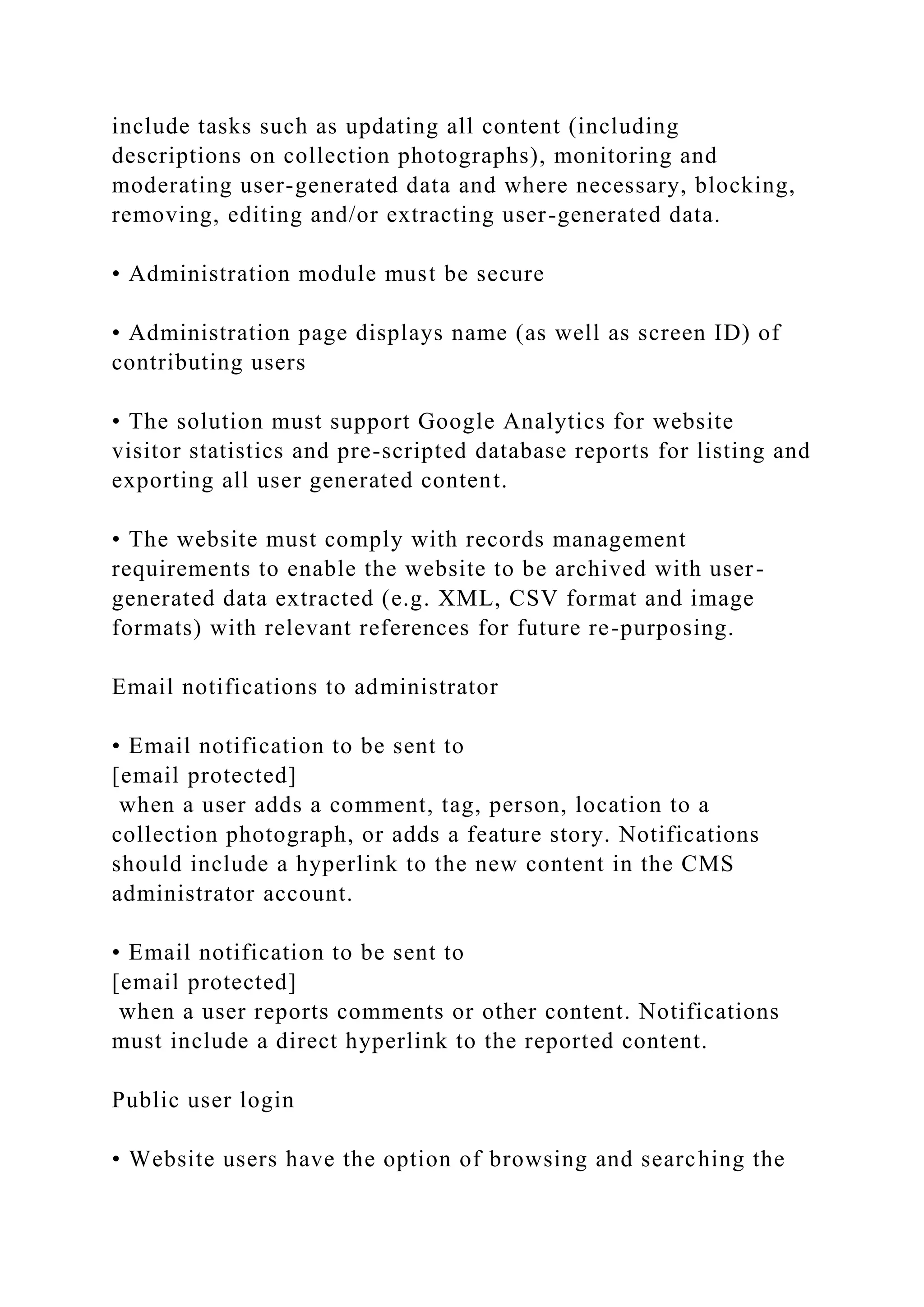 include tasks such as updating all content (including
descriptions on collection photographs), monitoring and
moderating user-generated data and where necessary, blocking,
removing, editing and/or extracting user-generated data.
• Administration module must be secure
• Administration page displays name (as well as screen ID) of
contributing users
• The solution must support Google Analytics for website
visitor statistics and pre-scripted database reports for listing and
exporting all user generated content.
• The website must comply with records management
requirements to enable the website to be archived with user-
generated data extracted (e.g. XML, CSV format and image
formats) with relevant references for future re-purposing.
Email notifications to administrator
• Email notification to be sent to
[email protected]
when a user adds a comment, tag, person, location to a
collection photograph, or adds a feature story. Notifications
should include a hyperlink to the new content in the CMS
administrator account.
• Email notification to be sent to
[email protected]
when a user reports comments or other content. Notifications
must include a direct hyperlink to the reported content.
Public user login
• Website users have the option of browsing and searching the
 