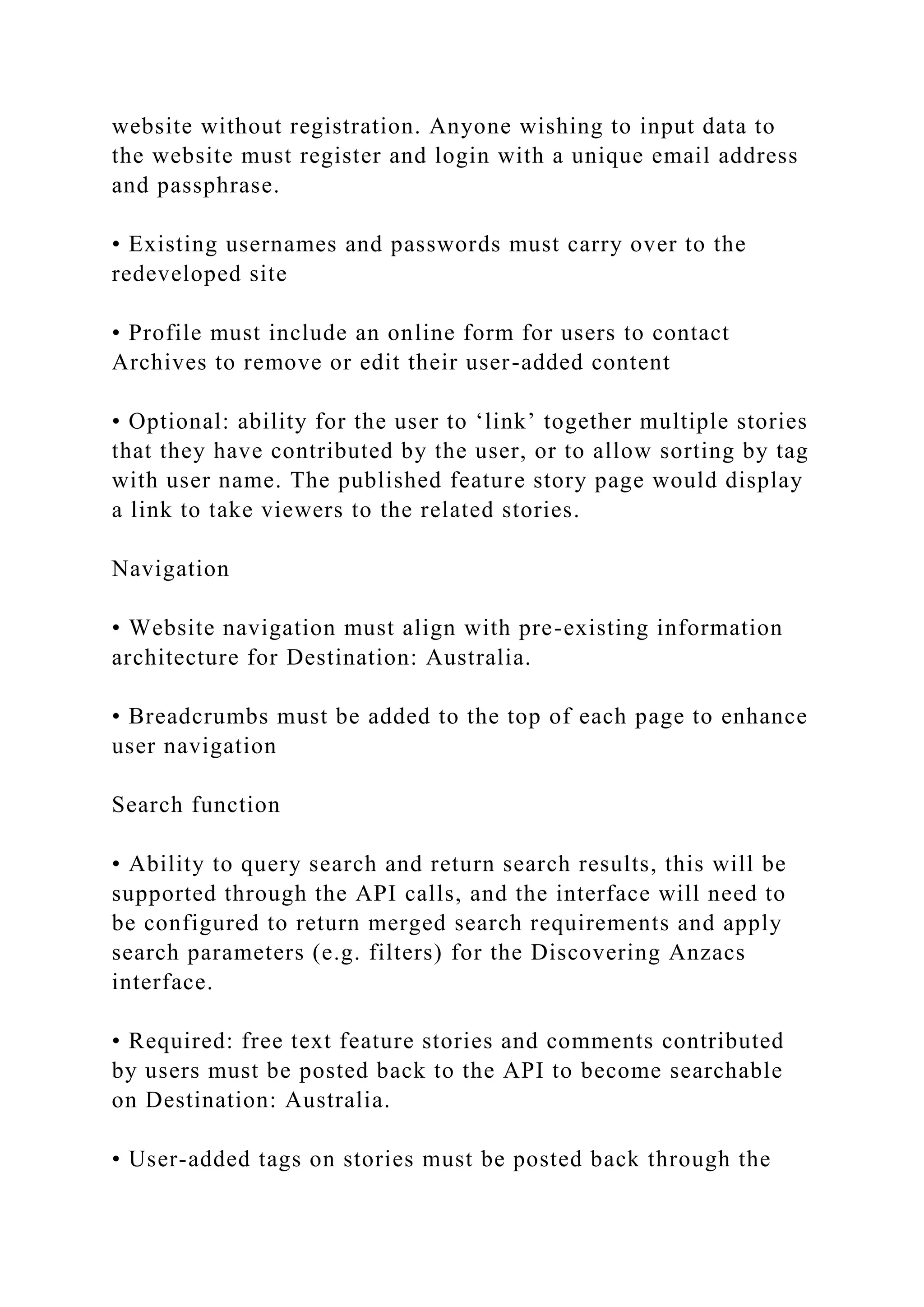 website without registration. Anyone wishing to input data to
the website must register and login with a unique email address
and passphrase.
• Existing usernames and passwords must carry over to the
redeveloped site
• Profile must include an online form for users to contact
Archives to remove or edit their user-added content
• Optional: ability for the user to ‘link’ together multiple stories
that they have contributed by the user, or to allow sorting by tag
with user name. The published feature story page would display
a link to take viewers to the related stories.
Navigation
• Website navigation must align with pre-existing information
architecture for Destination: Australia.
• Breadcrumbs must be added to the top of each page to enhance
user navigation
Search function
• Ability to query search and return search results, this will be
supported through the API calls, and the interface will need to
be configured to return merged search requirements and apply
search parameters (e.g. filters) for the Discovering Anzacs
interface.
• Required: free text feature stories and comments contributed
by users must be posted back to the API to become searchable
on Destination: Australia.
• User-added tags on stories must be posted back through the
 