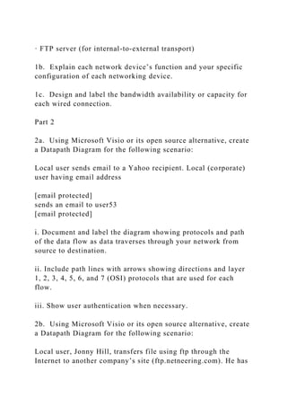 · FTP server (for internal-to-external transport)
1b. Explain each network device’s function and your specific
configuration of each networking device.
1c. Design and label the bandwidth availability or capacity for
each wired connection.
Part 2
2a. Using Microsoft Visio or its open source alternative, create
a Datapath Diagram for the following scenario:
Local user sends email to a Yahoo recipient. Local (corporate)
user having email address
[email protected]
sends an email to user53
[email protected]
i. Document and label the diagram showing protocols and path
of the data flow as data traverses through your network from
source to destination.
ii. Include path lines with arrows showing directions and layer
1, 2, 3, 4, 5, 6, and 7 (OSI) protocols that are used for each
flow.
iii. Show user authentication when necessary.
2b. Using Microsoft Visio or its open source alternative, create
a Datapath Diagram for the following scenario:
Local user, Jonny Hill, transfers file using ftp through the
Internet to another company’s site (ftp.netneering.com). He has
 
