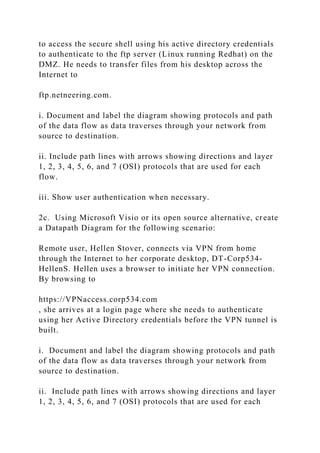 to access the secure shell using his active directory credentials
to authenticate to the ftp server (Linux running Redhat) on the
DMZ. He needs to transfer files from his desktop across the
Internet to
ftp.netneering.com.
i. Document and label the diagram showing protocols and path
of the data flow as data traverses through your network from
source to destination.
ii. Include path lines with arrows showing directions and layer
1, 2, 3, 4, 5, 6, and 7 (OSI) protocols that are used for each
flow.
iii. Show user authentication when necessary.
2c. Using Microsoft Visio or its open source alternative, create
a Datapath Diagram for the following scenario:
Remote user, Hellen Stover, connects via VPN from home
through the Internet to her corporate desktop, DT-Corp534-
HellenS. Hellen uses a browser to initiate her VPN connection.
By browsing to
https://VPNaccess.corp534.com
, she arrives at a login page where she needs to authenticate
using her Active Directory credentials before the VPN tunnel is
built.
i. Document and label the diagram showing protocols and path
of the data flow as data traverses through your network from
source to destination.
ii. Include path lines with arrows showing directions and layer
1, 2, 3, 4, 5, 6, and 7 (OSI) protocols that are used for each
 