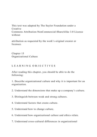 This text was adapted by The Saylor Foundation under a
Creative
Commons Attribution-NonCommercial-ShareAlike 3.0 License
without
attribution as requested by the work’s original creator or
licensee.
Chapter 15
Organizational Culture
L E A R N I N G O B J E C T I V E S
After reading this chapter, you should be able to do the
following:
1. Describe organizational culture and why it is important for an
organization.
2. Understand the dimensions that make up a company’s culture.
3. Distinguish between weak and strong cultures.
4. Understand factors that create culture.
5. Understand how to change culture.
6. Understand how organizational culture and ethics relate.
7. Understand cross-cultural differences in organizational
 