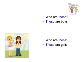 • Who are those? 
• Those are boys. 
• Who are these? 
• These are girls. 
 