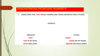 DEMONSTRATIVE PRONOUNS: NÚMERO II
 ASSIM COMO THIS, THAT POSSUI TAMBÉM UMA FORMA DIFERENTE PARA O PLURAL.
EXEMPLO:
SINGULAR: PLURAL
THAT THOSE
THAT IS MY BOOK THOSE ARE MY BOOKS
ESTE É MEU LIVRO AQUELES SÃO MEUS LIVROS
INGLÊS, 6º Ano do Ensino Fundamental
Demonstrative Pronouns
 