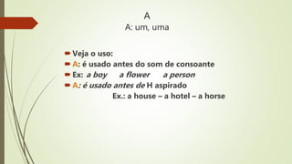 A
A: um, uma
Veja o uso:
A: é usado antes do som de consoante
Ex: a boy a flower a person
A: é usado antes de H aspirado
Ex.: a house – a hotel – a horse
 