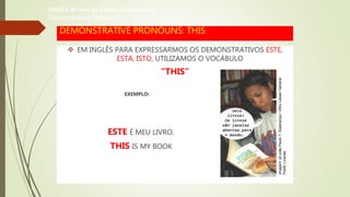 DEMONSTRATIVE PRONOUNS: THIS
 EM INGLÊS PARA EXPRESSARMOS OS DEMONSTRATIVOS ESTE,
ESTA, ISTO, UTILIZAMOS O VOCÁBULO
“THIS”
EXEMPLO:
ESTE É MEU LIVRO.
THIS IS MY BOOK
INGLÊS, 6º Ano do Ensino Fundamental
Demonstrative Pronouns
Imagem:pt:JoãoPauloT.Esperança/GNULesserGeneral
PublicLicense.
 