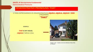 DEMONSTRATIVE PRONOUNS: THAT
E PARA EXPRESSARMOS OS DEMONSTRATIVOS AQUELE, AQUELA, AQUILO E ISSO
UTILIZAMOS
“THAT”
EXEMPLO:
THAT IS MY HOUSE.
(AQUELA É MINHA CASA)
INGLÊS, 6º Ano do Ensino Fundamental
Demonstrative Pronouns
Imagem: neal / Creative Commons Attribution-Share Alike
2.0 Generic.
 