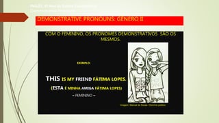 DEMONSTRATIVE PRONOUNS: GÊNERO II
COM O FEMININO, OS PRONOMES DEMONSTRATIVOS SÃO OS
MESMOS.
EXEMPLO:
THIS IS MY FRIEND FÁTIMA LOPES.
(ESTA É MINHA AMIGA FÁTIMA LOPES)
– FEMININO –
INGLÊS, 6º Ano do Ensino Fundamental
Demonstrative Pronouns
Imagem: Manuel de Sousa / Domínio público.
 