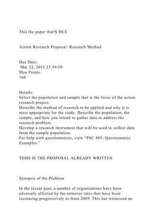 This the paper that'S DUE
Action Research Proposal: Research Method
Due Date:
Mar 22, 2015 23:59:59
Max Points:
160
Details:
Select the population and sample that is the focus of the action
research project.
Describe the method of research to be applied and why it is
most appropriate for the study. Describe the population, the
sample, and how you intend to gather data to address the
research problem.
Develop a research instrument that will be used to collect data
from the sample population.
For help with questionnaires, view “PSC 495: Questionnaire
Examples.”
THIIS IS THE PROPOSAL ALREADY WRITTEN
Synopsis of the Problem
In the recent past, a number of organizations have been
adversely affected by the turnover rates that have been
increasing progressively as from 2009. This has witnessed an
 