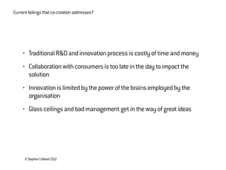 ©StephenCribbett2012
Currentfailingsthatco-creationaddresses?
• TraditionalR&Dandinnovationprocessiscostlyoftimeandmoney
• Collaborationwithconsumersistoolateinthedaytoimpactthe
solution
• Innovationislimitedbythepowerofthebrainsemployedbythe
organisation
• Glassceilingsandbadmanagementgetinthewayofgreatideas
 