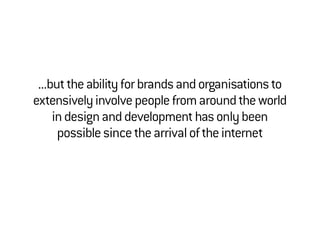 ...buttheabilityforbrandsandorganisationsto
extensivelyinvolvepeoplefromaroundtheworld
indesignanddevelopmenthasonlybeen
possiblesincethearrivaloftheinternet
 