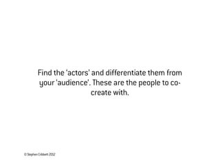 ©StephenCribbett2012
Find the ‘actors’ and differentiate them from
your ‘audience’. These are the people to co-
create with.
 