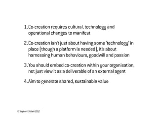 ©StephenCribbett2012
1.Co-creationrequirescultural,technologyand
operationalchangestomanifest
2.Co-creationisn’tjustabouthavingsome‘technology’in
place(thoughaplatformisneeded),it’sabout
harnessinghumanbehaviours,goodwillandpassion
3.Youshouldembedco-creationwithinyourorganisation,
notjustviewitasadeliverableofanexternalagent
4.Aimtogenerateshared,sustainablevalue
 