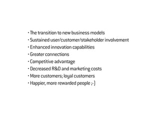 • Thetransitiontonewbusinessmodels
• Sustaineduser/customer/stakeholderinvolvement
• Enhancedinnovationcapabilities
• Greaterconnections
• Competitiveadvantage
• DecreasedR&Dandmarketingcosts
• Morecustomers;loyalcustomers
• Happier,morerewardedpeople;-)
 