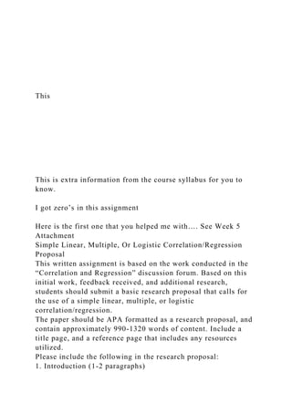 This
This is extra information from the course syllabus for you to
know.
I got zero’s in this assignment
Here is the first one that you helped me with…. See Week 5
Attachment
Simple Linear, Multiple, Or Logistic Correlation/Regression
Proposal
This written assignment is based on the work conducted in the
“Correlation and Regression” discussion forum. Based on this
initial work, feedback received, and additional research,
students should submit a basic research proposal that calls for
the use of a simple linear, multiple, or logistic
correlation/regression.
The paper should be APA formatted as a research proposal, and
contain approximately 990-1320 words of content. Include a
title page, and a reference page that includes any resources
utilized.
Please include the following in the research proposal:
1. Introduction (1-2 paragraphs)
 