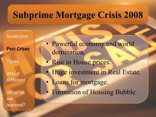 Subprime Mortgage Crisis 2008

Syndrome
              • Powerful economy and world
Past Crises
                domination.
Types         • Rise in House prices.
Was it        • Huge investment in Real Estate.
Different
              • Loans for mortgage.
What’ve       • Formation of Housing Bubble.
we
learned?
 