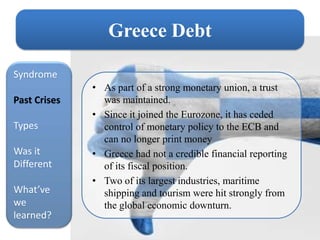 Greece Debt

Syndrome
              • As part of a strong monetary union, a trust
Past Crises     was maintained.
              • Since it joined the Eurozone, it has ceded
Types           control of monetary policy to the ECB and
                can no longer print money
Was it        • Greece had not a credible financial reporting
Different       of its fiscal position.
              • Two of its largest industries, maritime
What’ve         shipping and tourism were hit strongly from
we              the global economic downturn.
learned?
 