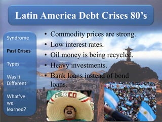 Latin America Debt Crises 80’s

Syndrome
              •   Commodity prices are strong.
              •   Low interest rates.
Past Crises
              •   Oil money is being recycled.
Types         •   Heavy investments.
Was it        •   Bank loans instead of bond
Different         loans.
What’ve
we
learned?
 