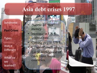 Asia debt crises 1997

Syndrome
                • Bubble of “hot”
Past Crises       money.
                • Increase in US $
Types             interest rate.
                • Cutting peg to US $.
Was it          • Crises of confidence.
Different
                • Large withdrawal of
What’ve           cash from Asian
we                countries.
learned?
 