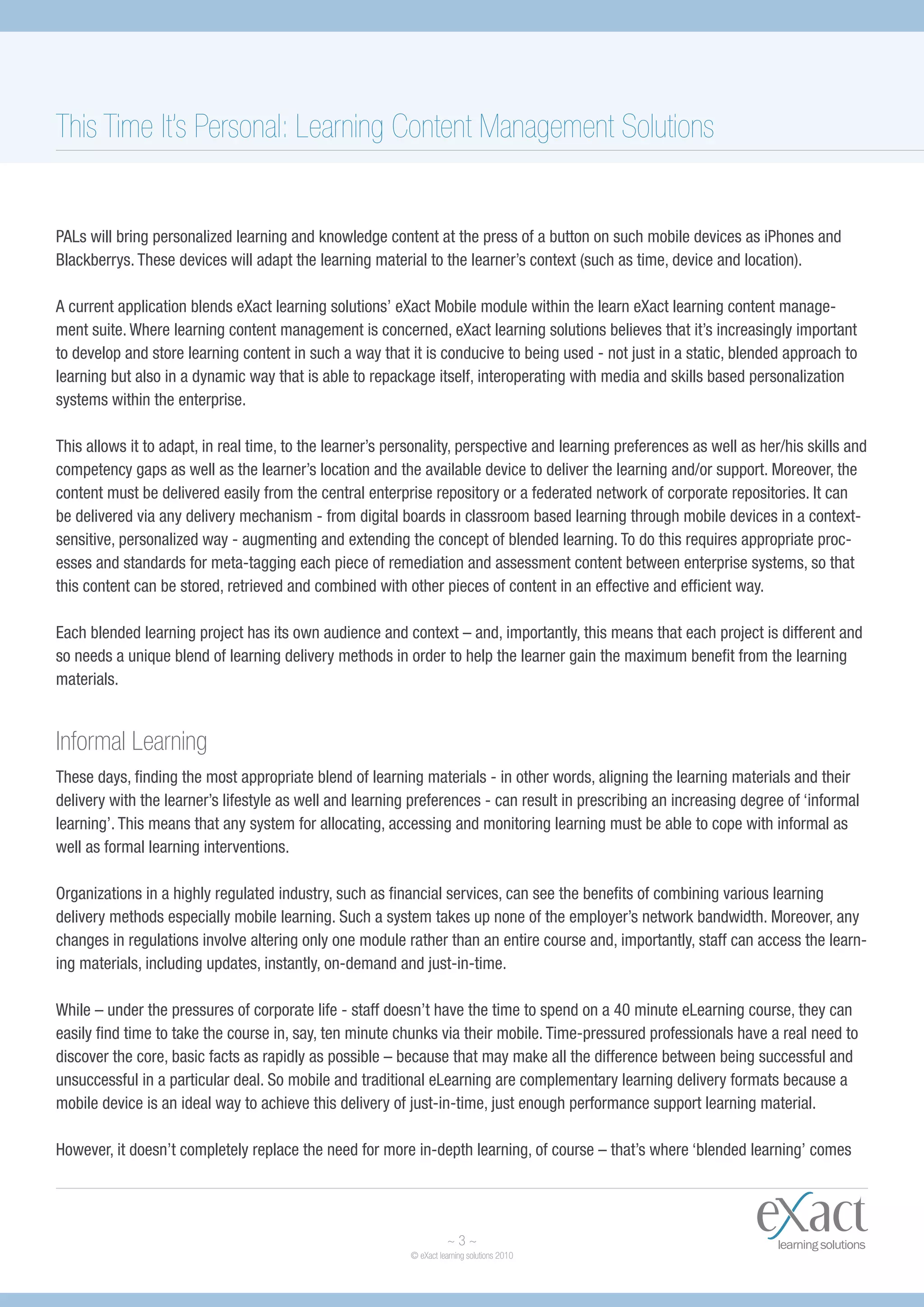This Time It’s Personal: Learning Content Management Solutions


PALs will bring personalized learning and knowledge content at the press of a button on such mobile devices as iPhones and
Blackberrys. These devices will adapt the learning material to the learner’s context (such as time, device and location).

A current application blends eXact learning solutions’ eXact Mobile module within the learn eXact learning content manage-
ment suite. Where learning content management is concerned, eXact learning solutions believes that it’s increasingly important
to develop and store learning content in such a way that it is conducive to being used - not just in a static, blended approach to
learning but also in a dynamic way that is able to repackage itself, interoperating with media and skills based personalization
systems within the enterprise.

This allows it to adapt, in real time, to the learner’s personality, perspective and learning preferences as well as her/his skills and
competency gaps as well as the learner’s location and the available device to deliver the learning and/or support. Moreover, the
content must be delivered easily from the central enterprise repository or a federated network of corporate repositories. It can
be delivered via any delivery mechanism - from digital boards in classroom based learning through mobile devices in a context-
sensitive, personalized way - augmenting and extending the concept of blended learning. To do this requires appropriate proc-
esses and standards for meta-tagging each piece of remediation and assessment content between enterprise systems, so that
this content can be stored, retrieved and combined with other pieces of content in an effective and efficient way.

Each blended learning project has its own audience and context – and, importantly, this means that each project is different and
so needs a unique blend of learning delivery methods in order to help the learner gain the maximum benefit from the learning
materials.


Informal Learning
These days, finding the most appropriate blend of learning materials - in other words, aligning the learning materials and their
delivery with the learner’s lifestyle as well and learning preferences - can result in prescribing an increasing degree of ‘informal
learning’. This means that any system for allocating, accessing and monitoring learning must be able to cope with informal as
well as formal learning interventions.

Organizations in a highly regulated industry, such as financial services, can see the benefits of combining various learning
delivery methods especially mobile learning. Such a system takes up none of the employer’s network bandwidth. Moreover, any
changes in regulations involve altering only one module rather than an entire course and, importantly, staff can access the learn-
ing materials, including updates, instantly, on-demand and just-in-time.

While – under the pressures of corporate life - staff doesn’t have the time to spend on a 40 minute eLearning course, they can
easily find time to take the course in, say, ten minute chunks via their mobile. Time-pressured professionals have a real need to
discover the core, basic facts as rapidly as possible – because that may make all the difference between being successful and
unsuccessful in a particular deal. So mobile and traditional eLearning are complementary learning delivery formats because a
mobile device is an ideal way to achieve this delivery of just-in-time, just enough performance support learning material.

However, it doesn’t completely replace the need for more in-depth learning, of course – that’s where ‘blended learning’ comes




                                                                     ~3~
                                                           © eXact learning solutions 2010
 