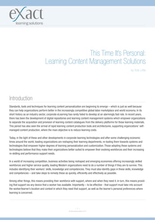 This Time It’s Personal:
                                  Learning Content Management Solutions
                                                                                                                     by Bob Little




Introduction
Standards, tools and techniques for learning content personalization are beginning to emerge – which is just as well because
they can help organizations perform better in the increasingly competitive global labor marketplace and world economy. In its
short history as an industry sector, corporate eLearning has rarely failed to develop at an alarmingly fast rate. In recent years,
there has been the development of digital repositories and learning content management systems which empower organizations
to separate the acquisition and provision of learning content catalogues from the delivery platforms for those learning materials.
This period has also seen the arrival of rapid learning content production tools and architectures, supporting organizations’ self-
managed content production, where the main objective is to reduce learning costs.

Today, in the light of these and other developments in corporate learning technologies and after some challenging economic
times around the world, leading organizations are reshaping their learning departments, re-tooling them towards systems and
technologies that empower higher degrees of learning personalization and customization. Those adopting these systems and
technologies believe that they make their organizations better suited to empower their evolving workforces and their increasing
re-skilling and performance support needs.

In a world of increasing competition, business activities being reshaped and emerging economies offering increasingly skilled
workforces and higher service quality, leading Western organizations need to do a number of things if they are to survive. This
includes identifying their workers’ skills, knowledge and competencies. They must also identify gaps in these skills, knowledge
and competencies – and take steps to remedy these as quickly, efficiently and effectively as possible.

Among other things, this means providing their workforce with support, where and when they need it. In turn, this means provid-
ing that support via any device that a worker has available. Importantly – to be effective - that support must take into account
the worker/learner’s location and context in which they need that support, as well as the learner’s personal preferences where
learning is concerned.




                                                                   ~1~
                                                         © eXact learning solutions 2010
 