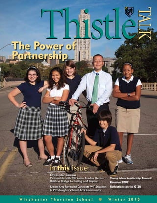 Thistle

                                                                        T
                                                                        TALK
                                                                         ALK
The Power of
Partnership




           in this issue:
           City as Our Campus
           Partnership with Pitt Asian Studies Center   Young Alum Leadership Council
           Builds a Bridge to Beijing and Beyond        Reunion 2009
           Urban Arts Revealed Connects WT Students     Reflections on the G-20
           to Pittsburgh’s Vibrant Arts Community


 Winchester Thurston School                             Winter 2010
 