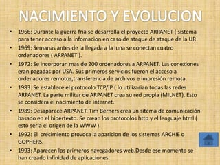 • 1966: Durante la guerra fria se desarrolla el proyecto ARPANET ( sistema
  para tener acceso a la infomacion en caso de ataque de ataque de la UR
• 1969: Semanas antes de la llegada a la luna se conectan cuatro
  ordenadores ( ARPANET ).
• 1972: Se incorporan mas de 200 ordenadores a ARPANET. Las conexiones
  eran pagadas por USA. Sus primeros servicios fueron el acceso a
  ordenadores remotos,transferencia de archivos e impresión remota.
• 1983: Se establece el protocolo TCP/IP ( lo utilizarian todas las redes
  ARPANET. La parte militar de ARPANET crea su red propia (MILNET). Esto
  se considera el nacimiento de internet.
• 1989: Desaparece ARPANET. Tim Berners crea un sitema de comunicación
  basado en el hipertexto. Se crean los protocolos http y el lenguaje html (
  esto seria el origen de la WWW ).
• 1992: El crecimiento provoca la aparicion de los sistemas ARCHIE o
  GOPHERS.
• 1993: Aparecen los primeros navegadores web.Desde ese momento se
  han creado infinidad de aplicaciones.
 