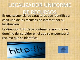 Es una secuencia de caracteres que identifica a
cada uno de los recursos de internet por su
localizacion.
La direccion URL debe contener el nombre de
dominio del servidor en el que se encuentra el
recurso que se identifica.
 