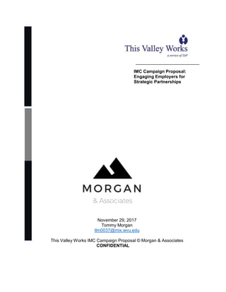 _______________________________
November 29, 2017
Tommy Morgan
tlm0037@mix.wvu.edu
This Valley Works IMC Campaign Proposal © Morgan & Associates
CONFIDENTIAL
IMC Campaign Proposal:
Engaging Employers for
Strategic Partnerships
 