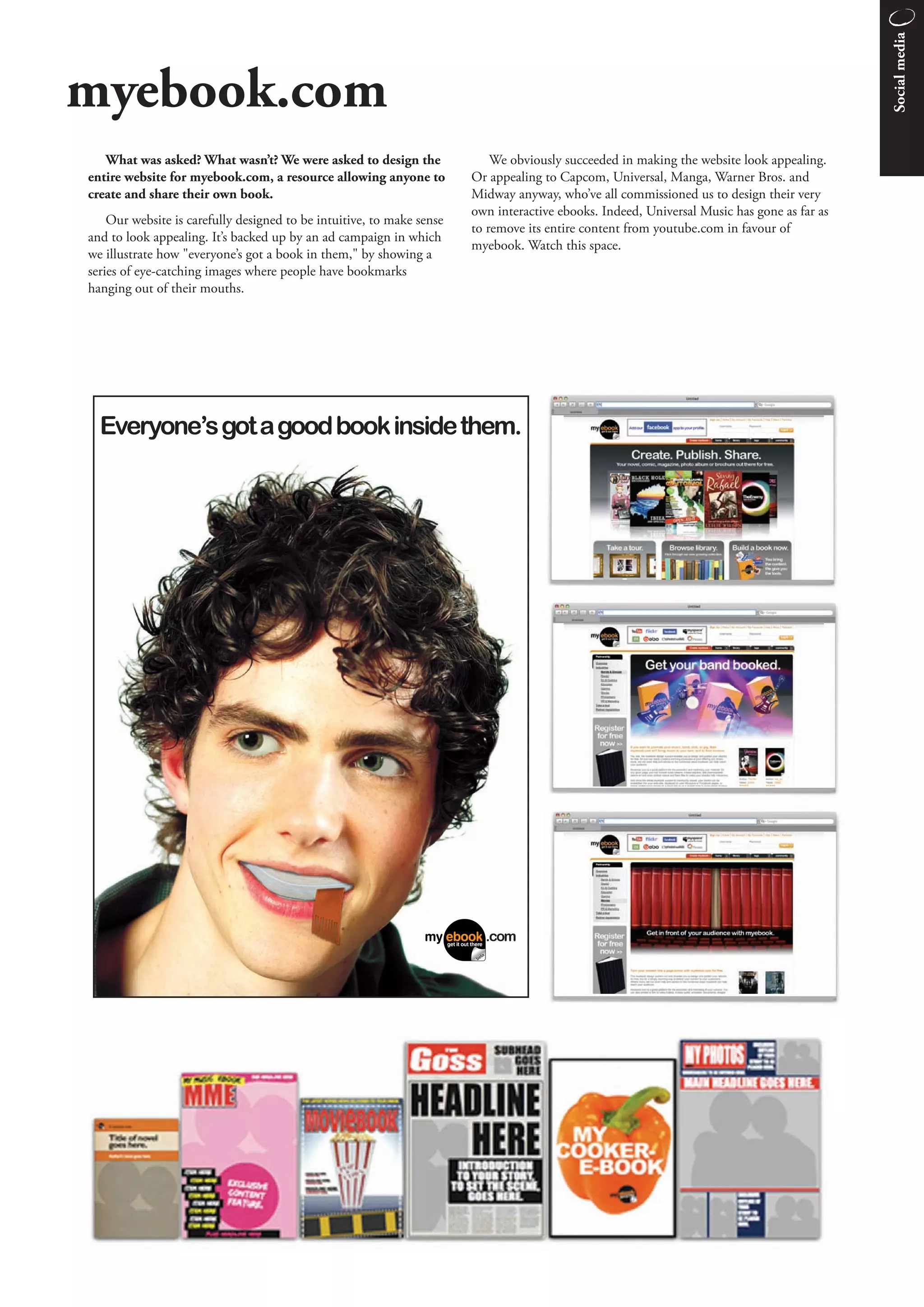 Social media
myebook.com
   What was asked? What wasn’t? We were asked to design the                We obviously succeeded in making the website look appealing.
entire website for myebook.com, a resource allowing anyone to          Or appealing to Capcom, Universal, Manga, Warner Bros. and
create and share their own book.                                       Midway anyway, who’ve all commissioned us to design their very
                                                                       own interactive ebooks. Indeed, Universal Music has gone as far as
    Our website is carefully designed to be intuitive, to make sense
                                                                       to remove its entire content from youtube.com in favour of
and to look appealing. It’s backed up by an ad campaign in which
                                                                       myebook. Watch this space.
we illustrate how "everyone’s got a book in them," by showing a
series of eye-catching images where people have bookmarks
hanging out of their mouths.
 