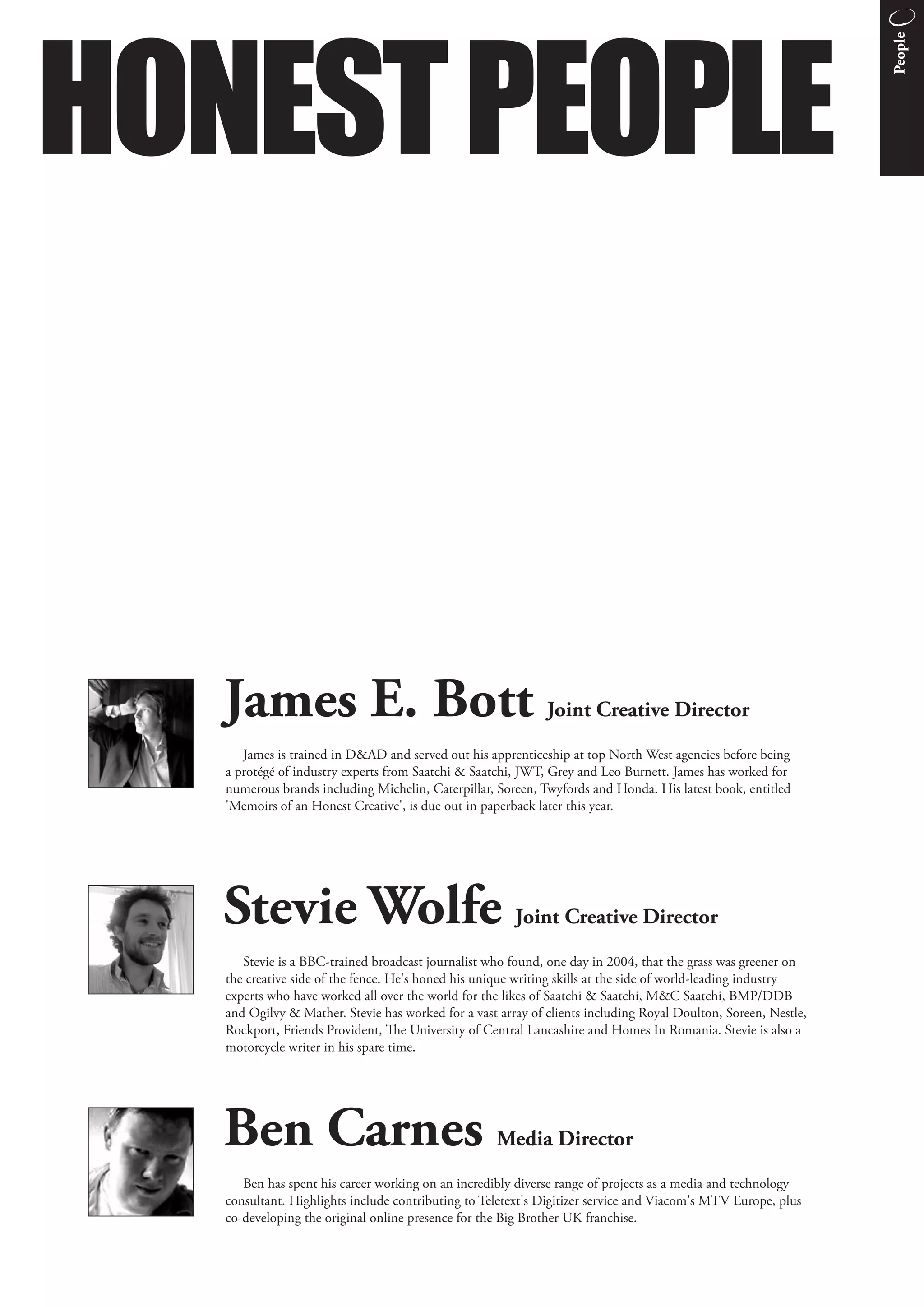 HONEST PEOPLE




                                                                                                                 People
   James E. Bott                                              Joint Creative Director
      James is trained in D&AD and served out his apprenticeship at top North West agencies before being
   a protégé of industry experts from Saatchi & Saatchi, JWT, Grey and Leo Burnett. James has worked for
   numerous brands including Michelin, Caterpillar, Soreen, Twyfords and Honda. His latest book, entitled
   'Memoirs of an Honest Creative', is due out in paperback later this year.




   Stevie Wolfe                                         Joint Creative Director
      Stevie is a BBC-trained broadcast journalist who found, one day in 2004, that the grass was greener on
   the creative side of the fence. He's honed his unique writing skills at the side of world-leading industry
   experts who have worked all over the world for the likes of Saatchi & Saatchi, M&C Saatchi, BMP/DDB
   and Ogilvy & Mather. Stevie has worked for a vast array of clients including Royal Doulton, Soreen, Nestle,
   Rockport, Friends Provident, e University of Central Lancashire and Homes In Romania. Stevie is also a
   motorcycle writer in his spare time.




   Ben Carnes                                       Media Director
      Ben has spent his career working on an incredibly diverse range of projects as a media and technology
   consultant. Highlights include contributing to Teletext's Digitizer service and Viacom's MTV Europe, plus
   co-developing the original online presence for the Big Brother UK franchise.
 