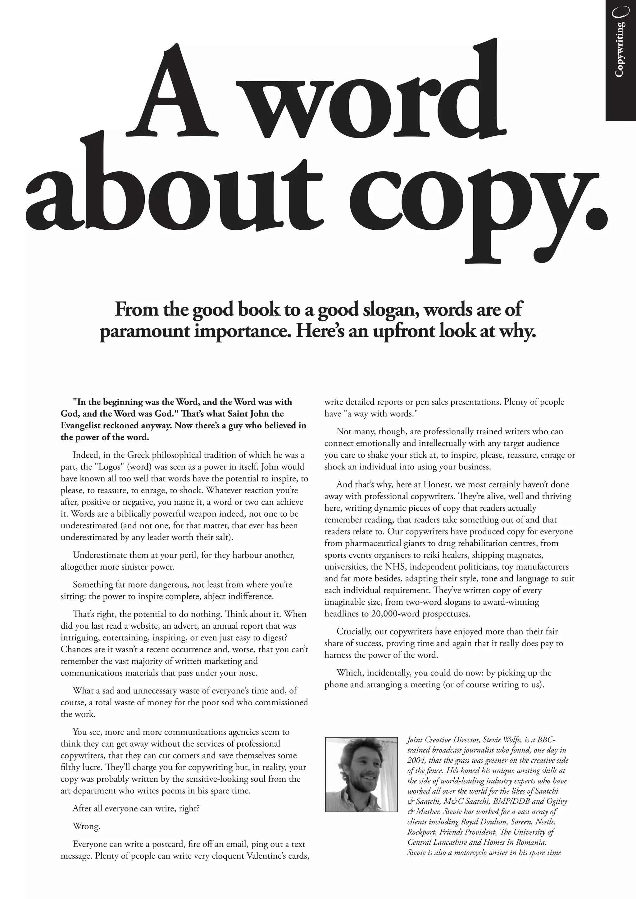 Copywriting
  A word
about copy.
            From the good book to a good slogan, words are of
          paramount importance. Here’s an upfront look at why.


   "In the beginning was the Word, and the Word was with                write detailed reports or pen sales presentations. Plenty of people
God, and the Word was God." at’s what Saint John the                   have "a way with words."
Evangelist reckoned anyway. Now there’s a guy who believed in
                                                                           Not many, though, are professionally trained writers who can
the power of the word.
                                                                        connect emotionally and intellectually with any target audience
    Indeed, in the Greek philosophical tradition of which he was a      you care to shake your stick at, to inspire, please, reassure, enrage or
part, the "Logos" (word) was seen as a power in itself. John would      shock an individual into using your business.
have known all too well that words have the potential to inspire, to
                                                                           And that’s why, here at Honest, we most certainly haven’t done
please, to reassure, to enrage, to shock. Whatever reaction you’re
                                                                        away with professional copywriters. ey’re alive, well and thriving
after, positive or negative, you name it, a word or two can achieve
                                                                        here, writing dynamic pieces of copy that readers actually
it. Words are a biblically powerful weapon indeed, not one to be
                                                                        remember reading, that readers take something out of and that
underestimated (and not one, for that matter, that ever has been
                                                                        readers relate to. Our copywriters have produced copy for everyone
underestimated by any leader worth their salt).
                                                                        from pharmaceutical giants to drug rehabilitation centres, from
    Underestimate them at your peril, for they harbour another,         sports events organisers to reiki healers, shipping magnates,
altogether more sinister power.                                         universities, the NHS, independent politicians, toy manufacturers
                                                                        and far more besides, adapting their style, tone and language to suit
    Something far more dangerous, not least from where you’re
                                                                        each individual requirement. ey’ve written copy of every
sitting: the power to inspire complete, abject indiﬀerence.
                                                                        imaginable size, from two-word slogans to award-winning
    at’s right, the potential to do nothing. ink about it. When       headlines to 20,000-word prospectuses.
did you last read a website, an advert, an annual report that was
                                                                           Crucially, our copywriters have enjoyed more than their fair
intriguing, entertaining, inspiring, or even just easy to digest?
                                                                        share of success, proving time and again that it really does pay to
Chances are it wasn’t a recent occurrence and, worse, that you can’t
                                                                        harness the power of the word.
remember the vast majority of written marketing and
communications materials that pass under your nose.                       Which, incidentally, you could do now: by picking up the
                                                                        phone and arranging a meeting (or of course writing to us).
   What a sad and unnecessary waste of everyone’s time and, of
course, a total waste of money for the poor sod who commissioned
the work.
    You see, more and more communications agencies seem to
think they can get away without the services of professional                                   Joint Creative Director, Stevie Wolfe, is a BBC-
                                                                                               trained broadcast journalist who found, one day in
copywriters, that they can cut corners and save themselves some                                2004, that the grass was greener on the creative side
filthy lucre. ey’ll charge you for copywriting but, in reality, your                          of the fence. He’s honed his unique writing skills at
copy was probably written by the sensitive-looking soul from the                               the side of world-leading industry experts who have
art department who writes poems in his spare time.                                             worked all over the world for the likes of Saatchi
                                                                                               & Saatchi, M&C Saatchi, BMP/DDB and Ogilvy
   After all everyone can write, right?                                                        & Mather. Stevie has worked for a vast array of
                                                                                               clients including Royal Doulton, Soreen, Nestle,
   Wrong.
                                                                                               Rockport, Friends Provident, e University of
  Everyone can write a postcard, fire oﬀ an email, ping out a text                             Central Lancashire and Homes In Romania.
message. Plenty of people can write very eloquent Valentine’s cards,                           Stevie is also a motorcycle writer in his spare time
 