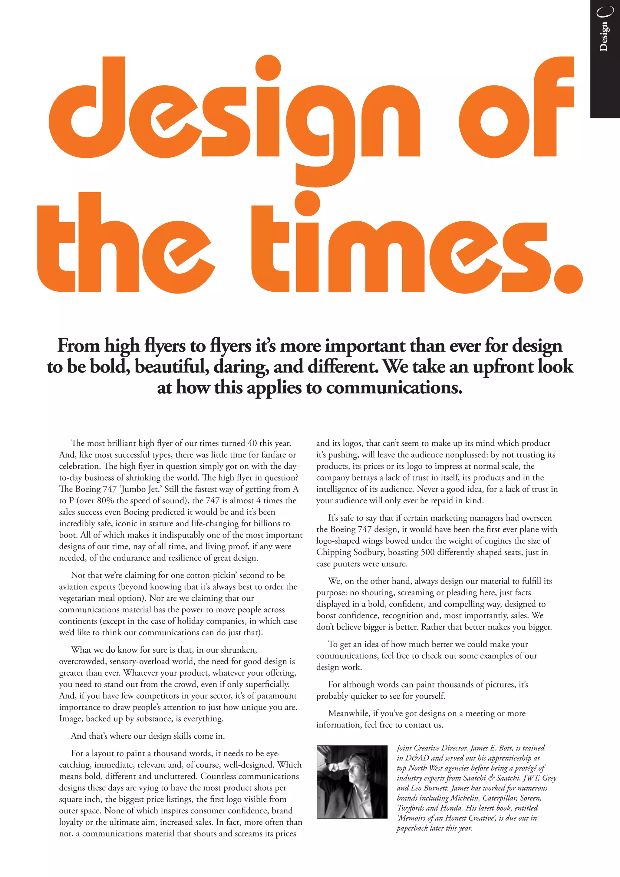 Design
design of
the times.
 From high flyers to flyers it’s more important than ever for design
to be bold, beautiful, daring, and diﬀerent. We take an upfront look
               at how this applies to communications.

     e most brilliant high flyer of our times turned 40 this year.       and its logos, that can’t seem to make up its mind which product
 And, like most successful types, there was little time for fanfare or    it’s pushing, will leave the audience nonplussed: by not trusting its
 celebration. e high flyer in question simply got on with the day-       products, its prices or its logo to impress at normal scale, the
 to-day business of shrinking the world. e high flyer in question?       company betrays a lack of trust in itself, its products and in the
 e Boeing 747 ‘Jumbo Jet.’ Still the fastest way of getting from A       intelligence of its audience. Never a good idea, for a lack of trust in
 to P (over 80% the speed of sound), the 747 is almost 4 times the        your audience will only ever be repaid in kind.
 sales success even Boeing predicted it would be and it’s been
                                                                             It’s safe to say that if certain marketing managers had overseen
 incredibly safe, iconic in stature and life-changing for billions to
                                                                          the Boeing 747 design, it would have been the first ever plane with
 boot. All of which makes it indisputably one of the most important
                                                                          logo-shaped wings bowed under the weight of engines the size of
 designs of our time, nay of all time, and living proof, if any were
                                                                          Chipping Sodbury, boasting 500 diﬀerently-shaped seats, just in
 needed, of the endurance and resilience of great design.
                                                                          case punters were unsure.
    Not that we’re claiming for one cotton-pickin’ second to be
                                                                             We, on the other hand, always design our material to fulfill its
 aviation experts (beyond knowing that it’s always best to order the
                                                                          purpose: no shouting, screaming or pleading here, just facts
 vegetarian meal option). Nor are we claiming that our
                                                                          displayed in a bold, confident, and compelling way, designed to
 communications material has the power to move people across
                                                                          boost confidence, recognition and, most importantly, sales. We
 continents (except in the case of holiday companies, in which case
                                                                          don’t believe bigger is better. Rather that better makes you bigger.
 we’d like to think our communications can do just that).
                                                                             To get an idea of how much better we could make your
    What we do know for sure is that, in our shrunken,
                                                                          communications, feel free to check out some examples of our
 overcrowded, sensory-overload world, the need for good design is
                                                                          design work.
 greater than ever. Whatever your product, whatever your oﬀering,
 you need to stand out from the crowd, even if only superficially.           For although words can paint thousands of pictures, it’s
 And, if you have few competitors in your sector, it’s of paramount       probably quicker to see for yourself.
 importance to draw people’s attention to just how unique you are.
                                                                             Meanwhile, if you’ve got designs on a meeting or more
 Image, backed up by substance, is everything.
                                                                          information, feel free to contact us.
    And that’s where our design skills come in.
                                                                                                 Joint Creative Director, James E. Bott, is trained
    For a layout to paint a thousand words, it needs to be eye-                                  in D&AD and served out his apprenticeship at
 catching, immediate, relevant and, of course, well-designed. Which                              top North West agencies before being a protégé of
 means bold, diﬀerent and uncluttered. Countless communications                                  industry experts from Saatchi & Saatchi, JWT, Grey
 designs these days are vying to have the most product shots per                                 and Leo Burnett. James has worked for numerous
 square inch, the biggest price listings, the first logo visible from                            brands including Michelin, Caterpillar, Soreen,
 outer space. None of which inspires consumer confidence, brand                                  Twyfords and Honda. His latest book, entitled
                                                                                                 ‘Memoirs of an Honest Creative’, is due out in
 loyalty or the ultimate aim, increased sales. In fact, more often than
                                                                                                 paperback later this year.
 not, a communications material that shouts and screams its prices
 