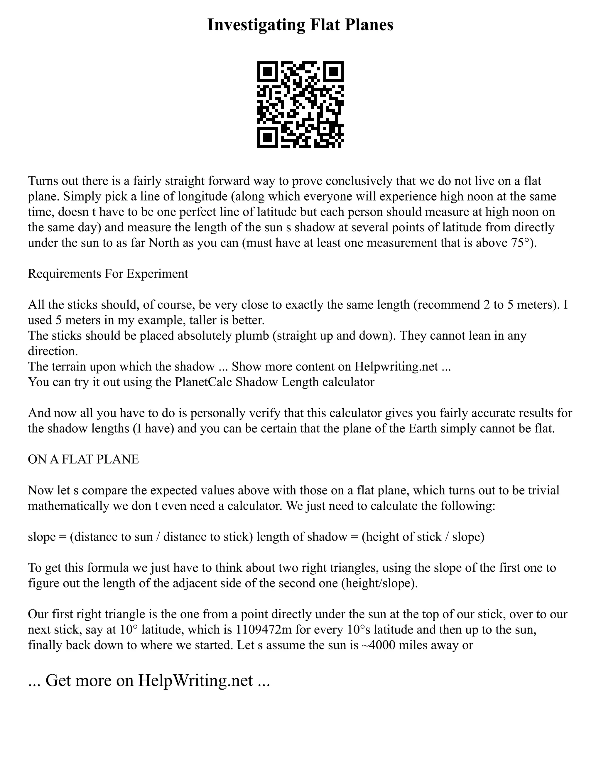 Investigating Flat Planes
Turns out there is a fairly straight forward way to prove conclusively that we do not live on a flat
plane. Simply pick a line of longitude (along which everyone will experience high noon at the same
time, doesn t have to be one perfect line of latitude but each person should measure at high noon on
the same day) and measure the length of the sun s shadow at several points of latitude from directly
under the sun to as far North as you can (must have at least one measurement that is above 75°).
Requirements For Experiment
All the sticks should, of course, be very close to exactly the same length (recommend 2 to 5 meters). I
used 5 meters in my example, taller is better.
The sticks should be placed absolutely plumb (straight up and down). They cannot lean in any
direction.
The terrain upon which the shadow ... Show more content on Helpwriting.net ...
You can try it out using the PlanetCalc Shadow Length calculator
And now all you have to do is personally verify that this calculator gives you fairly accurate results for
the shadow lengths (I have) and you can be certain that the plane of the Earth simply cannot be flat.
ON A FLAT PLANE
Now let s compare the expected values above with those on a flat plane, which turns out to be trivial
mathematically we don t even need a calculator. We just need to calculate the following:
slope = (distance to sun / distance to stick) length of shadow = (height of stick / slope)
To get this formula we just have to think about two right triangles, using the slope of the first one to
figure out the length of the adjacent side of the second one (height/slope).
Our first right triangle is the one from a point directly under the sun at the top of our stick, over to our
next stick, say at 10° latitude, which is 1109472m for every 10°s latitude and then up to the sun,
finally back down to where we started. Let s assume the sun is ~4000 miles away or
... Get more on HelpWriting.net ...
 