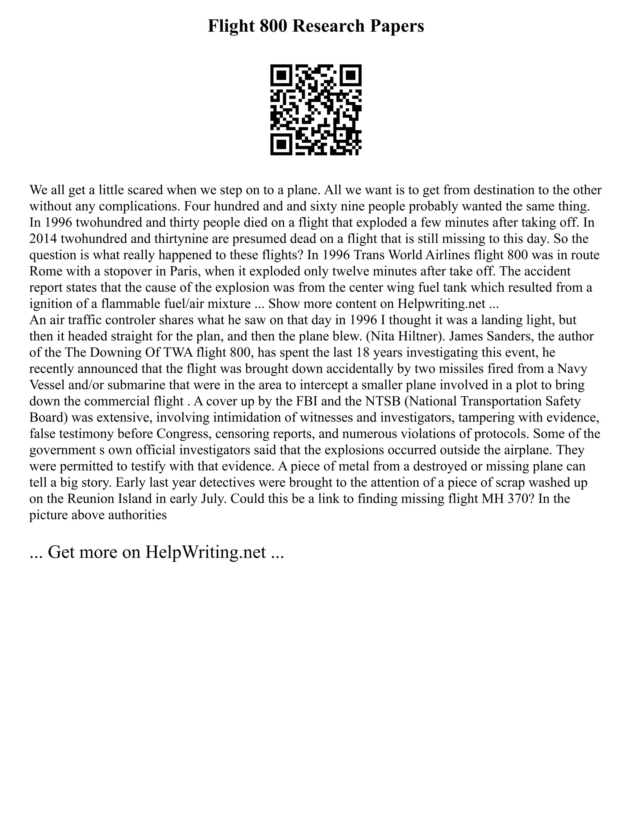 Flight 800 Research Papers
We all get a little scared when we step on to a plane. All we want is to get from destination to the other
without any complications. Four hundred and and sixty nine people probably wanted the same thing.
In 1996 twohundred and thirty people died on a flight that exploded a few minutes after taking off. In
2014 twohundred and thirtynine are presumed dead on a flight that is still missing to this day. So the
question is what really happened to these flights? In 1996 Trans World Airlines flight 800 was in route
Rome with a stopover in Paris, when it exploded only twelve minutes after take off. The accident
report states that the cause of the explosion was from the center wing fuel tank which resulted from a
ignition of a flammable fuel/air mixture ... Show more content on Helpwriting.net ...
An air traffic controler shares what he saw on that day in 1996 I thought it was a landing light, but
then it headed straight for the plan, and then the plane blew. (Nita Hiltner). James Sanders, the author
of the The Downing Of TWA flight 800, has spent the last 18 years investigating this event, he
recently announced that the flight was brought down accidentally by two missiles fired from a Navy
Vessel and/or submarine that were in the area to intercept a smaller plane involved in a plot to bring
down the commercial flight . A cover up by the FBI and the NTSB (National Transportation Safety
Board) was extensive, involving intimidation of witnesses and investigators, tampering with evidence,
false testimony before Congress, censoring reports, and numerous violations of protocols. Some of the
government s own official investigators said that the explosions occurred outside the airplane. They
were permitted to testify with that evidence. A piece of metal from a destroyed or missing plane can
tell a big story. Early last year detectives were brought to the attention of a piece of scrap washed up
on the Reunion Island in early July. Could this be a link to finding missing flight MH 370? In the
picture above authorities
... Get more on HelpWriting.net ...
 
