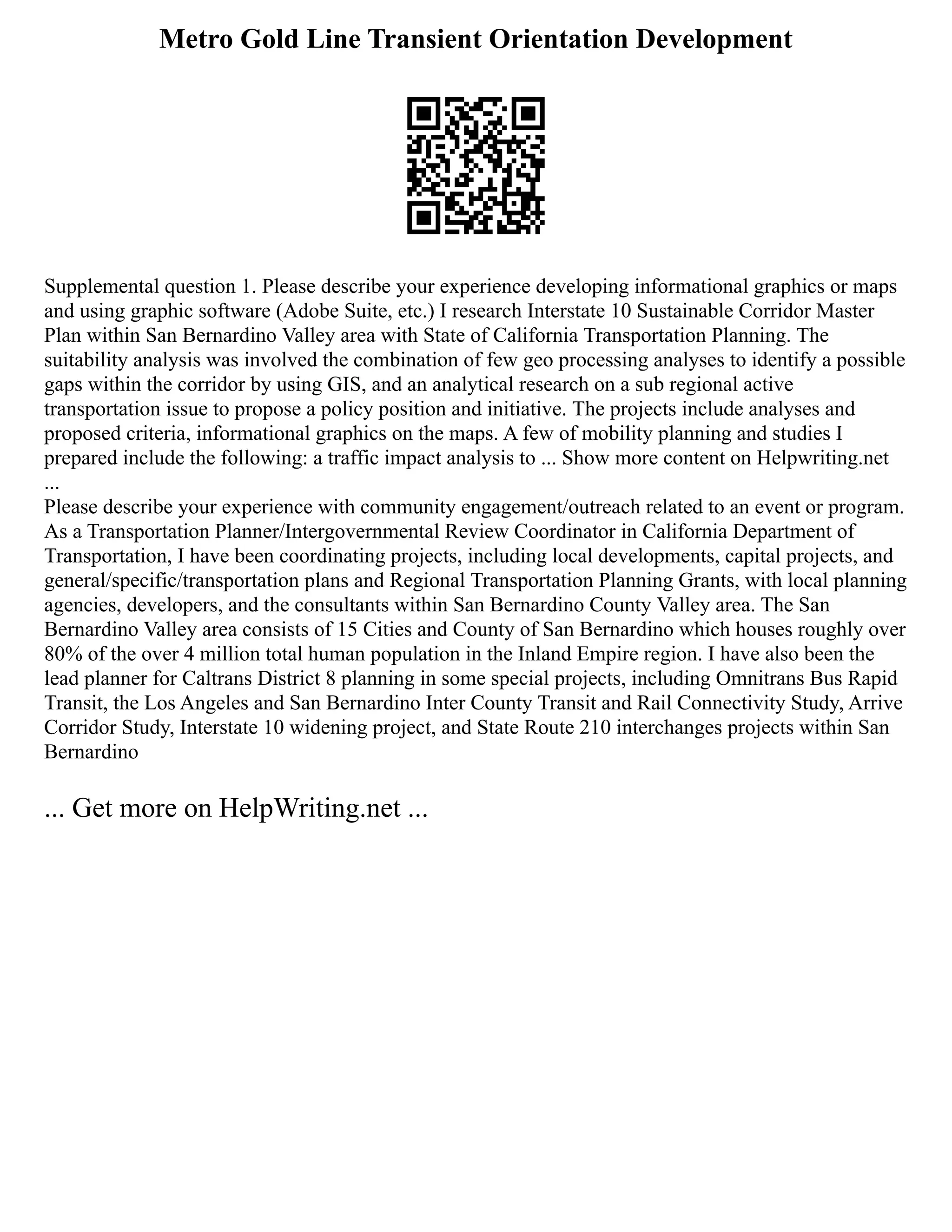 Metro Gold Line Transient Orientation Development
Supplemental question 1. Please describe your experience developing informational graphics or maps
and using graphic software (Adobe Suite, etc.) I research Interstate 10 Sustainable Corridor Master
Plan within San Bernardino Valley area with State of California Transportation Planning. The
suitability analysis was involved the combination of few geo processing analyses to identify a possible
gaps within the corridor by using GIS, and an analytical research on a sub regional active
transportation issue to propose a policy position and initiative. The projects include analyses and
proposed criteria, informational graphics on the maps. A few of mobility planning and studies I
prepared include the following: a traffic impact analysis to ... Show more content on Helpwriting.net
...
Please describe your experience with community engagement/outreach related to an event or program.
As a Transportation Planner/Intergovernmental Review Coordinator in California Department of
Transportation, I have been coordinating projects, including local developments, capital projects, and
general/specific/transportation plans and Regional Transportation Planning Grants, with local planning
agencies, developers, and the consultants within San Bernardino County Valley area. The San
Bernardino Valley area consists of 15 Cities and County of San Bernardino which houses roughly over
80% of the over 4 million total human population in the Inland Empire region. I have also been the
lead planner for Caltrans District 8 planning in some special projects, including Omnitrans Bus Rapid
Transit, the Los Angeles and San Bernardino Inter County Transit and Rail Connectivity Study, Arrive
Corridor Study, Interstate 10 widening project, and State Route 210 interchanges projects within San
Bernardino
... Get more on HelpWriting.net ...
 