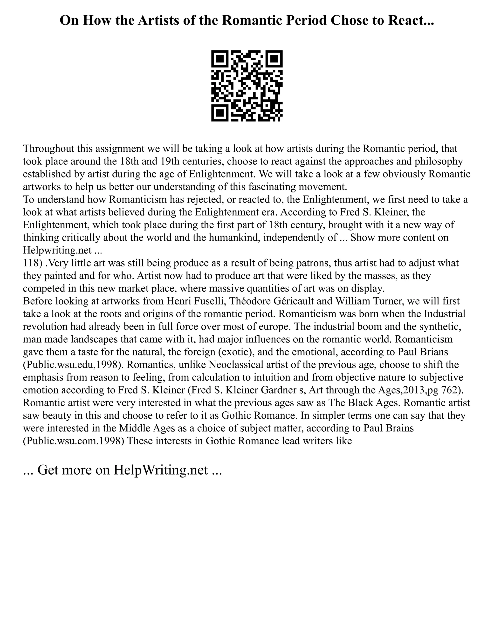 On How the Artists of the Romantic Period Chose to React...
Throughout this assignment we will be taking a look at how artists during the Romantic period, that
took place around the 18th and 19th centuries, choose to react against the approaches and philosophy
established by artist during the age of Enlightenment. We will take a look at a few obviously Romantic
artworks to help us better our understanding of this fascinating movement.
To understand how Romanticism has rejected, or reacted to, the Enlightenment, we first need to take a
look at what artists believed during the Enlightenment era. According to Fred S. Kleiner, the
Enlightenment, which took place during the first part of 18th century, brought with it a new way of
thinking critically about the world and the humankind, independently of ... Show more content on
Helpwriting.net ...
118) .Very little art was still being produce as a result of being patrons, thus artist had to adjust what
they painted and for who. Artist now had to produce art that were liked by the masses, as they
competed in this new market place, where massive quantities of art was on display.
Before looking at artworks from Henri Fuselli, Théodore Géricault and William Turner, we will first
take a look at the roots and origins of the romantic period. Romanticism was born when the Industrial
revolution had already been in full force over most of europe. The industrial boom and the synthetic,
man made landscapes that came with it, had major influences on the romantic world. Romanticism
gave them a taste for the natural, the foreign (exotic), and the emotional, according to Paul Brians
(Public.wsu.edu,1998). Romantics, unlike Neoclassical artist of the previous age, choose to shift the
emphasis from reason to feeling, from calculation to intuition and from objective nature to subjective
emotion according to Fred S. Kleiner (Fred S. Kleiner Gardner s, Art through the Ages,2013,pg 762).
Romantic artist were very interested in what the previous ages saw as The Black Ages. Romantic artist
saw beauty in this and choose to refer to it as Gothic Romance. In simpler terms one can say that they
were interested in the Middle Ages as a choice of subject matter, according to Paul Brains
(Public.wsu.com.1998) These interests in Gothic Romance lead writers like
... Get more on HelpWriting.net ...
 